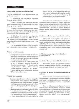ARTÍCULO


5.8.- Métodos para la evaluación foniátrica                           pueden utilizar técnicas para estudio de los
                                                                      movimientos ondulatorios de las cuerdas vocales
 Para la evaluación de la voz se deben considerar tres                mediante video y micrófono (estroboscopia),
parámetros básicos:                                                   electromiografía de músculos laríngeos.
      La Intensidad: se mide en decibelios. Determina
las voces fuertes y débiles.                                         La evaluación foniátrica debe contener la
       El tono: o frecuencia de la voz se mide mediante        siguiente información general: Nombre del centro
ciclos por segundo o hert. Se determinan de este modo          educativo donde trabaja el docente. Antigüedad laboral
las voces graves o agudas.                                     en la docencia. Antecedentes de salud en relación al
                                                               aparato fonador. Resultados del examen. Fecha del
        El timbre: Determina las características propias
                                                               examen. Nombre del examinador. Recomendaciones
de la voz. Son los armónicos. Así tenemos voces metá-
                                                               terapéuticas.
licas, voces apagadas, etc. Las cavidades de resonancia
determinan en parte el timbre de la voz.
      Se debe hacer la evaluación neurológica de               5.9.- Recomendaciones para la evaluación auditiva
los pares craneales especialmente el IX, X, XI y
XII. Auscultación cardiopulmonar. Como exámenes                       Se realizará un audiograma para evaluar la
complementarios realizar: Radiografía de Tórax y una           función auditiva. Para ello se solicitará que el docente
Audiometría.                                                   no esté expuesto a niveles de ruido iguales o superiores
                                                               a 85 dBA por lo menos 14 horas antes de la prueba. Se
      Para la evaluación Calera, et al. (2006) recomien-       recomienda no realizar la evaluación cuando el docente
dan usar métodos no instrumentales e instrumentales.           tenga alguna afectación de los senos paranasales o
                                                               estado gripal.

Métodos no instrumentales
                                                               6.- Medidas para proteger a los trabajadores
     a) Tiempo máximo de fonación (TMF): máxima
                                                               y evitar disfonías.
       duración de una emisión de voz tras inspiración
       forzada. Se expresa en segundos y está reducida
       en todos los tipos de disfonía.
                                                               6.1.- Evitar el círculo vicioso del esfuerzo de la voz.
     b) Test de la s/z: medición de la duración máxima
       de una “s” (fricativa sorda) respecto a la                     Tratar a los docentes que presenten, sinusitis,
       duración máxima de una “z”. Normal cuando               laringitis, bronquitis, asma de esfuerzo y alergias, ya que
       es 1. Pacientes con nódulos, pólipos, o lesión de       estas patologías afectan la voz (Calera, et al. 2006)
       cuerdas presentan “z” reducida y la “s” normal.
       Permite detectar sujetos con disfonías debido a
       daño en las cuerdas vocales.                            6.2.- Evitar los factores predisponentes a patología
                                                               de la voz.
Métodos instrumentales                                                Los tratamientos con hormonas (tiroideas, sexua-
     a) Laringoscopia indirecta: se realiza con un espejillo   les y esteroideas), antihistamínicos (producen sequedad
       laríngeo. Es la prime ra prueba instrumental a          en la laringe), aspirina (puede provocar hemorragia en
       realizar a un paciente con problemas de voz. Esta       las cuerdas vocales), deben ser evitados o supervisados
       prueba presenta diﬁcultades en caso de reﬂejo           sus efectos.
       nauseoso, boca pequeña, forma de epiglotis,                    Tratar el Reflujo gastroesofágico, el pánico o
       etc.                                                    miedo escénico, crisis de ansiedad. Todos estos factores
     b) Laringoscopia por ﬁbra óptica: (rígida o ﬂexible)      provocan una irritación crónica de las cuerdas vocales,
       conectado a cámara de video-TV y con foco de            alterando el contenido de agua, la producción de saliva,
       luz. Permite visualizar exhaustivamente la laringe      los trastornos respiratorios, y el incremento del ritmo
       y su funcionamiento en un tiempo muy breve.             cardíaco, entre otros (Calera, et al. 2006; González,
     c) Otros: además de estos métodos visuales se             2006).


40                                                               Salud de los Trabajadores / Volumen 14 Nº 1 / Enero-Junio 2006
 