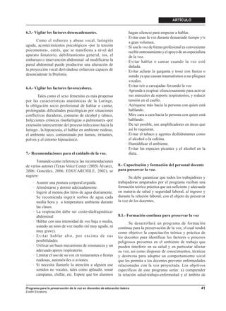 ARTÍCULO


6.3.- Vigilar los factores desencadenantes.                           hagan silencio para empezar a hablar.
                                                                    · Evitar usar la voz durante demasiado tiempo y/o
      Como el esfuerzo y abuso vocal, laringitis                      a gran volumen.
aguda, acontecimientos psicológicos -por la tensión                 · Si usa la voz de forma profesional es conveniente
psicomotora-, estrés, que se manifiesta a nivel del                   recibir entrenamiento y el apoyo de un especialista
aparato fonatorio, debilitamiento general, tos, el                    de la voz.
embarazo o intervención abdominal -al modificarse la                · Evitar hablar o cantar cuando la voz esté
pared abdominal puede producirse una alteración de                    dañada.
la proyección vocal derivándose esfuerzos capaces de                · Evitar aclarar la garganta y toser con fuerza o
desencadenar la Disfonía.                                             sonido ya que causan traumatismos a sus pliegues
                                                                      vocales.
                                                                    · Evitar reír a carcajadas forzando la voz
6.4.- Vigilar los factores favorecedores.
                                                                    · Aprenda a respirar silenciosamente para activar
       Tales como el sexo femenino es más propenso                    sus músculos de soporte respiratorios, y reducir
por las características anatómicas de la Laringe,                     tensión en el cuello.
la obligación socio profesional de hablar o cantar,                 · Acérquese más hacia la persona con quien está
prolongadas dificultades psicológicas por situaciones                 hablando.
conflictivas duraderas, consumo de alcohol y tabaco,                · Mire cara a cara hacia la persona con quien está
Infecciones crónicas rinofaríngeas o pulmonares -por                  hablando.
extensión intercurrente del proceso infeccioso hacia la             · De ser posible, use ampliﬁcadores en áreas que
laringe-, la hipoacusia, el hablar en ambiente ruidoso,               así lo requieran.
el ambiente seco, contaminado por humos, irritantes,                · Evitar el tabaco y agentes deshidratantes como
polvos y el entorno hipoacúsico.                                      el alcohol o la cafeína.
                                                                    · Humidiﬁcar el ambiente.
                                                                    · Evitar las especies picantes y el alcohol en la
7.- Recomendaciones para el cuidado de la voz.                        dieta.
      Tomando como referencia las recomendaciones
de varios autores (Texas Voice Center (2005) Álvarez,          8.- Capacitación y formación del personal docente
2006; González, 2006; EDUCARCHILE, 2002), se                   para preservar la voz.
sugiere:                                                              Se debe garantizar que todos los trabajadores y
     · Asumir una postura corporal erguida.                    trabajadoras amparados por el programa reciban una
     · Aliméntarse y dormir adecuadamente.                     formación teórico práctica que sea suficiente y adecuada
     · Ingerir al menos dos litros de agua diariamente.        en materia de salud y seguridad laboral, al ingreso y
       Se recomienda ingerir sorbos de agua cada               durante la relación laboral, con el objeto de preservar
       media hora y a temperatura ambiente durante             la voz de los docentes.
       las clases.
     · La respiración debe ser costo-diafragmática-
       abdominal                                               8.1.- Formación continua para preservar la voz
     · Hablar con una intensidad de voz baja o media,                 Se desarrollará un programa de formación
       usando un tono de voz medio (ni muy agudo, ni           continua para la preservación de la voz, el cual tendrá
       muy grave).                                             como objetivo la capacitación teórica y práctica de
     · Evitar hablar alto, por encima de sus                   los docentes para identificar los factores o procesos
       posibilidades.                                          peligrosos presentes en el ambiente de trabajo que
     · Utilizar un buen mecanismo de resonancia y un           pueden interferir en su salud y en particular afectar
       adecuado apoyo respiratorio.                            su voz, así como disponer de conocimientos, técnicas
     · Limitar el uso de su voz en restaurantes o ﬁestas       y destrezas para adoptar un comportamiento vocal
       ruidosas, automóviles o aviones.                        que les permita a los docentes prevenir enfermedades
     · Si necesita llamarle la atención a alguien use          relacionadas con la voz proyectada. Los objetivos
       sonidos no vocales, tales como aplaudir, sonar          específicos de este programa serán: a) comprender
       campanas, chiﬂar, etc. Espere que los alumnos           la relación salud-trabajo-enfermedad y el ámbito de


Programa para la preservación de la voz en docentes de educación básica                                               41
Evelin Escalona
 