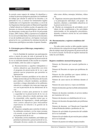 ARTÍCULO


la escuela como espacio de trabajo; b) identificar y                 tales como: aﬁches, mensajes, boletines, videos
evaluar los procesos peligrosos presentes en el ambiente             etc.
de trabajo que afectan la salud de los docentes y en               f) Organizar concursos para desarrollar el interés
particular la voz; c) conocer los instrumentos legales               y la participación individual y de grupos de
establecidos en la legislación venezolana y a nivel de               maestros, alumnos y autoridades educativas en
los Organismos Internacionales en Materia de Seguridad               la preservación de la voz.
y Salud Laboral en el ámbito escolar; d) capacitar a los           g) Diseñar un cronograma de actividades con el
docentes en técnicas fonoaudiológicas, para prevenir                 objeto de dar cumplimiento a las actividades
las alteraciones vocales por el uso de la voz proyectada             mencionadas en los parágrafos precedentes,
(López, 2003; Ochoa, 2002); e) promover el cuidado de                dejando evidencia escrita de las actividades
la voz en la actividad diaria; f) incentivar en los docentes         desarrolladas.
el uso de medidas preventivas y de higiene vocal para
preservar la voz; y g) detectar los síntomas iniciales de      10.- Documentacion y registros estadísticos del
alteraciones patológicas asociadas al aparato fonador.         programa
                                                                      En cada centro escolar se debe guardar registro
9.- Estrategias para el liderazgo, compromiso y                de los informes de evaluación de riesgos laborales y del
motivación                                                     plan de trabajo anual del programa de preservación de
                                                               la voz de la escuela. Se llevará un registro mensual de
       Con la finalidad de mantener una participación          todas las actividades.
activa e interés de parte de todo el personal de los
centros de educativos en el programa de preservación de
la voz se realizarán durante el año escolar un conjunto        Registro estadístico mensual del programa
de actividades, entre las cuales se sugieren:
                                                                   Número de Docentes por escuela (población a
     a) Reconocimientos a aquellos trabajadores o                  riesgo)
       centros educativos que desarrollen con éxito
       el programa de preservación de la voz y que                 Número de Docentes en reposo por problemas de
       generen nuevas propuestas que permitan su                   la voz
       optimización.                                               Número de días perdidos por reposo debido a
     b) Realizar reuniones periódicas en los sitios de             problemas de la voz por docente
       trabajo promovidas por los Directores de Escuela
                                                                   Número de casos nuevos de disfonías durante el
       para analizar y discutir incidentes, accidentes             mes.
       ocurridos y riesgos detectados en los ambientes
       educativos o cualquier otro tema que tenga que              Número de casos nuevos y viejos con disfonía
       ver con la prevención de las alteraciones de la             Número de docentes que han recibido entrenamiento
       voz.                                                        vocal.
     c) Realizar eventos para promover la salud
                                                                   Número de docentes remitidos al servicio médico
       y seguridad en la preservación de la voz en
                                                                   por trastornos de la voz.
       los centros educativos donde participe toda
       la comunidad, sobre aquellos temas que se                   Número de docentes en rehabilitación de la voz.
       consideren de importancia y donde participen                Número de docentes discapacitados por problemas
       otros centros educativos para intercambiar                  de voz.
       experiencias en relación a la gestión de la
       prevención.                                                 Número de docentes en Cláusula por Capacidad
     d) Organizar campañas para controlar el ruido en              Laboral Reducida debido a problemas de voz.
       los ambientes escolares y en las zonas cercanas             Número de actividades de promoción del cuidado
       a la escuela, ya que este factor es fundamental             de la voz realizadas
       en la preservación de la voz.
                                                                   Número de actividades de prevención para cuidado
     e) Desarrollar, con los estudiantes, actividades que
                                                                   de la voz realizada
       permitan la promoción y preservación de la voz,
       utilizando diversos canales de comunicación,                Número de puestos de trabajo inspeccionados

42                                                               Salud de los Trabajadores / Volumen 14 Nº 1 / Enero-Junio 2006
 