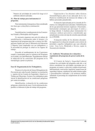 ARTÍCULO


    Número de actividades de control de riesgo en el                 Capacitación a los docentes sobre técnicas
    ambiente laboral realizadas                                fonoaudiológicas para el uso adecuado de la voz.
                                                               Promover modificación de técnicas de trabajo y de
11.- Plan de trabajo para instrumentar el
                                                               hábitos personales perjudiciales.
programa.
                                                                      Evaluación especializada por la consulta de Fo-
       Para instrumentar el programa se han considerado        niatría a los trabajadores(as) afectados. Rehabilitación
tres fases que se describen a continuación:                    de los que presentan lesiones orgánicas o funcionales.
Fase I:                                                        Instrumentar estrategias que prevengan el estrés y
                                                               la fatiga laboral. A mediano plazo instrumentar los
      Sensibilización y nombramiento de las Comisio-           exámenes médicos preventivos considerando que
nes Estadal y Municipales del Programa                         actualmente no existe este tipo de consulta especializada
       Es necesario organizar una serie de talleres de         en el IPASME.
sensibilización e información sobre el alcance y la                   Evaluación médica de los docentes afectados:
importancia del programa para dar a conocer las obli-          Se organizará la evaluación tomando como criterio de
gaciones legales que tiene el Ministerio de Educación          prioridad a aquellos trabajadores que sean ubicados
y Deporte como empleador con sus trabajadores, y               como Caso Leve, Moderado o Severo, según la
la necesidad de proteger la salud en los lugares de            frecuencia de síntomas.
trabajo.
       Proceder al nombramiento de las Comisiones
estadal y municipales para la vigilancia del Programa          12.- Auditoría: Mecanismos de evaluación y
en el estado y en cada Municipio. Seguidamente realizar        seguimiento del programa de preservación de la
la inducción de las comisiones del programa en la              voz.
metodología a poner en práctica.                                      El Comité de Salud y Seguridad Laboral
                                                               evaluará las actividades del programa cada año, a tal
                                                               efecto considerará las actividades ejecutadas por el
Fase II: Organización de los Trabajadores.                     programa, en cuanto a: selección y empleo de personal,
       Promover la elección de los(as) Delegados(a) de         adiestramiento, motivación, ingeniería, inspecciones de
Prevención por cada Escuela. Impulsar la constitución          seguridad e higiene, estadísticas de salud, normas reglas
y registro de los Comités de Seguridad y Salud en el           y procedimientos realizados y de asistencia médica,
Trabajo por Municipio. Formar a los trabajadores para          señalando el porcentaje de cumplimiento de las metas
iniciar la identificación de las condiciones peligrosas        propuestas.
por centro de trabajo.
       Identificación, evaluación de las condiciones
peligrosas y detección de casos. Con la información dis-
ponible se elaborará el plan de trabajo del programa.




Programa para la preservación de la voz en docentes de educación básica                                              43
Evelin Escalona
 