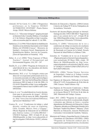 ARTÍCULO




                                           Referencias Bibliográﬁcas

Almirall, H.P & Carral, F.J. (.2001 )“Diagnostico            Ministerio de Educación y Deportes. (2004).Contrato
    preliminary en la Empresa INERGY                             Colectivo de Trabajo Nº IV de los Trabajadores de
    AUTOMOTIVE SYSTEMS”. Planta Ramos                            la enseñanza. Venezuela
    Arizpe. INSAT. México:Informe.
                                                             Escritorio del docente.(Página principal en Internet).
Álvarez, L.L. “Afecciones laríngeas”. (pagina principal           Santiago de chile: EDUCARCHILE “Sugerencias
    en Internet).Cuba: Consultas Médicas. (Consultada             para el uso correcto de la voz”.. (Citado 09 de
    el 13 de Febrero). Disponible en http://consultas.            mar 2006) Disponible en http://www.educarchile.
    cuba.cu/consultas.php?ini=a&ord=11. de 2006.                  cl/ntg/docente/1556/article-73336.html.
Barbaresco, Z. A.(1994) “Efectividad de la rehabilitación    Escalona, E. (2006) “Alteraciones de la voz y
    foniátrica en las disfonías funcionales en la Unidad         condiciones de trabajo en maestros de enseñanza
    Médica del IPASME-Caracas”. Ministerio de                    primaria en el Estado Aragua-Venezuela”. [Tesis
    Sanidad y Asistencia Social. Departamento de                 de Doctorado en Ciencias de la Salud]. Escuela
    Rehabilitación Médica. Servicio de Foniatría.                Nacional de Salud Pública La Habana. Cuba.
    [Tesis de Especialista en Foniatría]. 147p
                                                             González ,G. “Cuidados de la voz en el docente”
Behar, A; et al. (2004) “Noise Exposure of Music                 .(Página principal en Internet).Espaciologopedico.
    Teachers”. Journal of Occupational and                       com (actualizado 09 Mayo 2006; citado 09
    Environmental Hygiene; 1(4), 243 – 247                       Marzo de 2006)Disponible en: http://www.
                                                                 espaciologopedico.com/articulos2.php?Id_articu
Bonilla, R.; et al. (2003) “Programa de formación en             lo=365&pct=Cuidados%20de%20la%20voz%2
    salud laboral de los y las educadores del distrito           0en%20el%20docente.
    capital”. Ed. A.D.E. Bogotá
                                                             INPSASEL. (2006) “Norma Técnica: Servicios
Bracamontes, M.E; et al. “La laringitis crónica por             de Seguridad y Salud en el Trabajo (versión
    abuso de voz en pacientes profesionales de la voz,          preliminar)”. Ministerio del Trabajo. Venezuela.
    se encuentra asociada con reﬂujo gastroesofágico
    no aparente”. Rev Inst Nal Enf Resp Mex (Edición         Ley Orgánica de Educación. Publicada en la Gaceta
    electronica) 2003 (Citado el 14 de feb 2006.) 16             Oﬁcial Nº 2.635, Extraordinario de 28 de Julio de
    (2): 64-69. Disponible en http://www.medigraphic.            1980. Caracas. Vadell Editores. 62p
    com/espanol/e-htms/e-iner/e-in2003/e-in03-2/em-
    in032b.htm.                                              Ley Orgánica de Prevención Condiciones y Medio
                                                                 Ambiente de Trabajo (LOPCYMAT). Publicada
Calera, A.; et al. “La salud laboral en el sector docente.       en la Gaceta Oﬁcial Nº 38.236 de 26 de Julio de
     Guía para la prevención de riesgos”. ISTAS.(                2005. Ministerio del Trabajo. Caracas.
     Consultada el 06 de marzo de 2006) .Disponible
     en :http://www.istas.net/webistas/biblioteca.           López ,M.C. (2002) “Programa de capacitación y
     asp?seccion=6&idenlace=1457.                                prevención en el uso de la voz proyectada, dirigido
                                                                 a docentes que laboran en liceos y escuelas
Cuenca, R.; et al. “Condiciones de trabajo y salud               dependientes del Ministerio de Educación, Cultura
    docente: estudios de casos en Argentina,                     y Deportes, ubicados en el Municipio Girardot, de la
    Chile, Ecuador, México, Perú y Uruguay”.                     Parroquia “Andrés Eloy Blanco”. Maracay”. [Tesis
    Oﬁcina Regional de Educación de la UNESCO                    Maestría en Educación, mención Planiﬁcación
    para América Latina y el Caribe,OREALC /                     Curricular]. Universidad de Carabobo. Valencia.
    UNESCO Santiago. 2005. (Citada 03 de ene
    2006)Disponible en http://www.educarchile.cl/            Ministerio del Trabajo y Seguridad Social y Federación
    ntg/investigador/1560/articles-101035_informe.               Colombiana de Educadores (FECODE). (2002)
    pdf.                                                         “Programa de formación sindical para la
                                                                 organización y participación de las y los docentes

44                                                             Salud de los Trabajadores / Volumen 14 Nº 1 / Enero-Junio 2006
 
