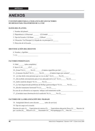ARTÍCULO




ANEXOS
CUESTIONARIO PARA LA VIGILANCIA DE LOS FACTORES
DE RIESGO PARA TRASTORNOS DE LA VOZ

DATOS DEL PLANTEL
     1. Nombre del plantel:__________________________________________________
     2. Dependencia: (1)Nacional ______      (2) Estadal ______
     3. Tipo de Escuela: (1)Urbana ______ (2)Rural ______
     4. Ubicación: Vía Principal (1) Alejada de vía principal (2) ______
     5. Dirección de la Escuela _______________________________________________


IDENTIFICACIÓN DEL DOCENTE
     6. Nombre y Apellido:__________________________________________________
     7. C.I: ________________________


FACTORES PERSONALES
     8. Edad ______ (años cumplidos)
     9. Sexo (1) M ______ (2) F ______
     10. ¿Fuma? Si (1)______ No (2) ______ ¿Cuántos cigarrillos por día? ______
     11. ¿Consume Alcohol? Si (1) ______ No (2) ______ ¿Cuántos tragos por semana? ______
     12. ¿Le han dicho otras personas que su voz es alta? Si (1)______ No (2)______
     13. ¿Ha recibido entrenamiento para el uso adecuado de la voz? Si (1)______ No (2)______
     14. ¿Sufre usted de alergias? Si (1)______ No (2)______
     15. ¿Le han diagnosticado problemas de Reflujo gastroesofágico? Si (1)______ No (2)______
     16. ¿Recibe tratamiento hormonal? Si (1)______ No (2)______
     En caso de ser afirmativa su respuesta indique cuál tratamiento recibe __________________________
     17. ¿Considera tener disminución de la audición? Si (1)______ No (2)______


FACTORES DE LA ORGANIZACIÓN DEL TRABAJO
     18. Antigüedad laboral como docente ______ (años de servicio)
     19. Tipo de cargo en la escuela:
     Docente de aula (1)___ Especialista de música (2) ___ Especialista educación física (3) ___ Maestro de
     pre- escolar (4)___ Directivo (5) ___ Orientador (6) __ Psicopedagogo (7) __ Otro (8) _____________




46                                                       Salud de los Trabajadores / Volumen 14 Nº 1 / Enero-Junio 2006
 