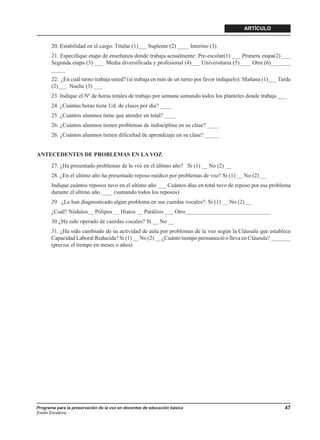 ARTÍCULO


       20. Estabilidad en el cargo: Titular (1)___ Suplente (2) ____ Interino (3)
       21. Especifique etapa de enseñanza donde trabaja actualmente: Pre-escolar(1) ___ Primera etapa(2) ___
       Segunda etapa (3) ___ Media diversificada y profesional (4)___ Universitaria (5)____ Otra (6)_______
       _____
       22. ¿En cuál turno trabaja usted? (si trabaja en más de un turno por favor indíquelo): Mañana (1)___ Tarde
       (2)___ Noche (3) ___
       23. Indique el Nº de horas totales de trabajo por semana sumando todos los planteles donde trabaja ___
       24. ¿Cuántas horas tiene Ud. de clases por día? ____
       25. ¿Cuántos alumnos tiene que atender en total? ____
       26. ¿Cuántos alumnos tienen problemas de indisciplina en su clase? ____
       26. ¿Cuántos alumnos tienen dificultad de aprendizaje en su clase? _____


ANTECEDENTES DE PROBLEMAS EN LA VOZ
       27. ¿Ha presentado problemas de la voz en el último año? Si (1) __ No (2) __
       28. ¿En el ultimo año ha presentado reposo médico por problemas de voz? Si (1) __ No (2) __
       Indique cuántos reposos tuvo en el ultimo año ___ Cuántos días en total tuvo de reposo por ese problema
       durante el ultimo año ____ (sumando todos los reposos)
       29. ¿Le han diagnosticado algún problema en sus cuerdas vocales?: Si (1) __ No (2) __
       ¿Cuál? Nódulos__ Pólipos __ Hiatos __ Parálisis ___ Otro______________________________
       30 ¿Ha sido operado de cuerdas vocales? Si __ No __
       31. ¿Ha sido cambiado de su actividad de aula por problemas de la voz según la Cláusula que establece
       Capacidad Laboral Reducida? Si (1) __ No (2) __ ¿Cuánto tiempo permaneció o lleva en Cláusula? _______
       (precise el tiempo en meses o años)




Programa para la preservación de la voz en docentes de educación básica                                       47
Evelin Escalona
 