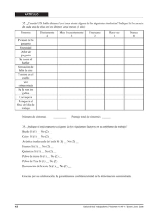 ARTÍCULO


      32. ¿Cuando UD. habla durante las clases siente alguna de las siguientes molestias? Indique la frecuencia
      de cada una de ellas en los últimos doce meses (1 año)
     Síntoma         Diariamente       Muy frecuentemente         Frecuente           Rara vez              Nunca
                          4                    3                      2                  1                    0
  Picazón de la
     garganta
    Sequedad
     Dolor de
     garganta
    Se cansa al
      hablar
  Sensación de
   falta de aire
  Tensión en el
       cuello
        Voz
   entrecortada
  Se le van los
       gallos
    Carraspera
   Ronquera al
 final del día de
      trabajo

      Número de síntomas          _________        Puntaje total de síntomas: ______


      33. ¿Indique si está expuesto a alguno de los siguientes factores en su ambiente de trabajo?
      Ruido Si (1) __ No (2) __
      Calor Si (1) __ No (2) __
      Acústica inadecuada del aula Si (1) __ No (2) __
      Humos Si (1) __ No (2) __
      Químicos Si (1) __ No (2) __
      Polvo de tierra Si (1) __ No (2) __
      Polvo de Tiza Si (1) __ No (2)
      Iluminación deficiente Si (1) __ No (2) __


      Gracias por su colaboración, le garantizamos confidencialidad de la información suministrada.




48                                                          Salud de los Trabajadores / Volumen 14 Nº 1 / Enero-Junio 2006
 