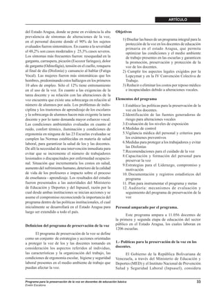 ARTÍCULO


del Estado Aragua, donde se pone en evidencia la alta          Objetivos
prevalencia de síntomas de alteraciones de la voz,
                                                                    1) Diseñar las bases de un programa integral para la
en el personal docente donde el 90% de los sujetos
                                                                      protección de la voz en los docentes de educación
evaluados fueron sintomáticos. En cuanto a la severidad
                                                                      primaria en el estado Aragua, que permita
el 48,2% son casos moderados y 25,3% casos severos.                   optimizar las condiciones y el medio ambiente
Los síntomas más frecuentes fueron: resequedad en la                  de trabajo presentes en las escuelas y garanticen
garganta, carraspera, picazón (Escozor faríngeo), dolor               la promoción, preservación y protección de la
de garganta (Odinofágia), tensión en el cuello, ronquera              voz de los docentes.
al final de día (Disfonía) y cansancio al hablar (Fatiga            2) Cumplir los aspectos legales exigidos por la
Vocal). Las mujeres fueron más sintomáticas que los                   Lopcymat y en la IV Convención Colectiva de
hombres, predominando estos hallazgos en los primeros                 Trabajo.
10 años de empleo. Sólo el 12% tiene entrenamiento                  3) Reducir o eliminar los costos por reposo médico
en el uso de la voz. En cuanto a las exigencias de la                 e incapacidades debido a alteraciones vocales.
tarea docente y su relación con las alteraciones de la
voz encuentra que existe una sobrecarga en relación al         Elementos del programa
número de alumnos por aula. Los problemas de indis-                 1.Establece las políticas para la preservación de la
ciplina y los trastornos de aprendizaje de los escolares              voz en los docentes.
y la sobrecarga de alumnos hacen más exigente la tarea              2.Identificación de las fuentes generadoras de
docente y por lo tanto demanda mayor esfuerzo vocal.                  riesgo para alteraciones vocales
Las condiciones ambientales evaluadas en cuanto al                  3.Evaluación de los niveles de exposición
ruido, confort térmico, iluminación y condiciones de                4.Medidas de control
ergonomía en ninguna de las 23 Escuelas evaluadas se                5.Vigilancia médica del personal y criterios para
cumplen las Normas establecidas en materia de salud                   los exámenes preventivos
laboral, para garantizar la salud de los y las docentes.            6.Medidas para proteger a los trabajadores y evitar
De allí la necesidad de una intervención inmediata para               las Disfonías
                                                                    7.Recomendaciones para el cuidado de la voz
evitar que se incremente el número de trabajadores
                                                                    8.Capacitación y formación del personal para
lesionados o discapacitados por enfermedad ocupacio-
                                                                      preservar la voz
nal. Situación que incrementaría los costos en salud,               9.Estrategias para el Liderazgo, compromiso y
aumento del sufrimiento humano, deterioro de la calidad               motivación
de vida de los profesores e impacto sobre el proceso                10. Documentación y registros estadísticos del
de enseñanza - aprendizaje. Los resultados del estudio                programa
fueron presentados a las autoridades del Ministerio                 11. Plan para instrumentar el programa y metas
de Educación y Deportes y del Inpsasel, razón por la                12. Auditoría: mecanismos de evaluación y
cual desde ambas instituciones se inician acciones y se               seguimiento del programa de preservación de la
asume el compromiso reconociendo la importancia del                   voz
programa dentro de las políticas institucionales, el cual
inicialmente se desarrollará en el Estado Aragua para          Personal amparado por el programa.
luego ser extendido a todo el país.
                                                                     Este programa ampara a 11.056 docentes de
                                                               la primera y segunda etapa de educación del sector
Deﬁnicion del programa de preservación de la voz               público en el Estado Aragua, los cuales laboran en
                                                               1206 escuelas.
      El programa de preservación de la voz se define
como un conjunto de estrategias y acciones orientadas
a proteger la voz de los y las docentes tomando en             1.- Políticas para la preservación de la voz en los
consideración los aspectos referidos al individuo,             docentes.
las características y la organización del trabajo, las              El Gobierno de la República Bolivariana de
condiciones de ergonomía escolar, higiene y seguridad          Venezuela, a través del Ministerio de Educación y
laboral presentes en el medio ambiente de trabajo que          Deportes (MED) y el Instituto Nacional de Prevención
puedan afectar la voz.                                         Salud y Seguridad Laboral (Inpsasel), considera


Programa para la preservación de la voz en docentes de educación básica                                              33
Evelin Escalona
 