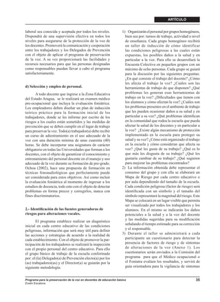 ARTÍCULO


laboral sea conocida y aceptada por todos los niveles.              1) Organizarán el personal por grupos homogéneos,
Dispondrá de una supervisión efectiva en todos los                    bien sea por: turnos de trabajo, actividad o nivel
niveles para asegurarse de la protección de la voz de                 de enseñanza. Cada grupo homogéneo recibirá
los docentes. Promoverá la comunicación y cooperación                 un taller de inducción de cómo identificar
entre los trabajadores y los Delegados de Prevención                  las condiciones peligrosas a las cuales están
con el objeto de aplicar el programa de preservación                  expuestas, los posibles daños a la salud y en
de la voz. A su vez proporcionará las facilidades y                   particular a la voz. Para ello se desarrollará la
recursos necesarios para que las personas designadas                  Encuesta Colectiva en pequeños grupos con un
como responsables puedan llevar a cabo el programa                    máximo de ocho personas. Cada grupo se guiará
satisfactoriamente.                                                   para la discusión por las siguientes preguntas:
                                                                      ¿En qué consiste el trabajo del docente? ¿Cómo
                                                                      les afecta el trabajo la voz? ¿Cuáles son las
d) Selección y empleo de personal.                                    herramientas de trabajo de que disponen? ¿Qué
       A todo docente que ingrese a la Zona Educativa                 problemas les generan esas herramientas de
del Estado Aragua, se le realizará un examen médico                   trabajo en la voz? ¿Diﬁcultades que tienen con
pre-ocupacional que incluya la evaluación foniátrica.                 los alumnos y cómo afectan la voz? ¿Cuáles son
Los empleadores deben diseñar un plan de inducción                    los problemas presentes en el ambiente de trabajo
teórico práctico para la formación inicial de los                     que les pueden ocasionar daños a su salud y en
trabajadores, donde se les informe por escrito de los                 particular a su voz? ¿Qué problemas identiﬁcan
riesgos a los cuales están sometidos y las medidas de                 en la comunidad que rodea la escuela que pueda
prevención que se deben cumplir en el lugar de trabajo                afectar la salud de los docentes y en particular a
para preservar la voz. Todo(a) trabajador(a) debe recibir             la voz? ¿Existe algún mecanismo de protección
un curso de adiestramiento en el uso adecuado de la                   implementado en la escuela para proteger su
voz con una duración mínima de unas cuarenta (40)                     salud y su voz? ¿Cómo está organizado el trabajo
horas. Se debe incorporar una asignatura de carácter                  en la escuela y cómo consideran que afecta su
obligatorio en todas las Universidades que forman a los               voz? ¿Qué les gusta de su trabajo? ¿Qué es lo
docentes, con el objeto de garantizar el conocimiento y               que más les disgusta de su trabajo? ¿Qué les
entrenamiento del personal docente en el manejo y uso                 gustaría cambiar de su trabajo? ¿Qué sugieren
adecuado de la voz durante su formación de pre-grado.                 para mejorar las problemas encontrados?
Ochoa (2002), hace una propuesta de formación en                    2) La información obtenida debe representar el
técnicas fonoaudiológicas que perfectamente puede                     consenso del grupo y con ella se elaborará un
ser considerada para estos objetivos. Así como incluir                Mapa de Riesgo por cada centro educativo o
la evaluación foniátrica al momento de ingresar a los                 por aula dependiendo del tamaño de la escuela.
estudios de docencia, todo esto con el objeto de detectar             Cada condición peligrosa (factor de riesgo) será
problemas en forma precoz y corregirlos, nunca con                    identiﬁcada con un símbolo y el tamaño del
fines discriminatorios.                                               símbolo representará la magnitud del riesgo. Este
                                                                      Mapa se colocará en un lugar visible que permita
                                                                      ser visualizado por todos los trabajadores y los
2.- Identiﬁcación de las fuentes generadoras de                       alumnos. En el mismo se indicarán los daños
riesgos para alteraciones vocales.                                    potenciales a la salud y a la voz del docente
                                                                      y las medidas sugeridas para su modiﬁcación
       El programa establece realizar un diagnóstico
inicial en cada centro educativo de las condiciones                   señalando el tiempo estimado para su corrección
peligrosas, información que será muy útil para definir                y el responsable.
las acciones y estrategias de acuerdo a la realidad de              3) Durante el taller se administrará a cada
cada establecimiento. Con el objeto de promover la par-               participante un cuestionario para detectar la
ticipación de los trabajadores se realizará la inspección             presencia de factores de riesgo y de síntomas
con el propio personal del centro educativo. Para ello                de alteraciones de la voz (Anexo 1). Los
el grupo básico de trabajo de la escuela conformado                   cuestionarios serán enviados a la Comisión del
por: el (la) Delegado(a) de Prevención electo(a) por los              programa para que el Médico ocupacional o
(as) trabajadores(as) y el Director(a) se guiarán por la              el Foníatra evalúen los resultados, y servirá de
siguiente metodología:                                                guía orientadora para la vigilancia de síntomas


Programa para la preservación de la voz en docentes de educación básica                                              35
Evelin Escalona
 