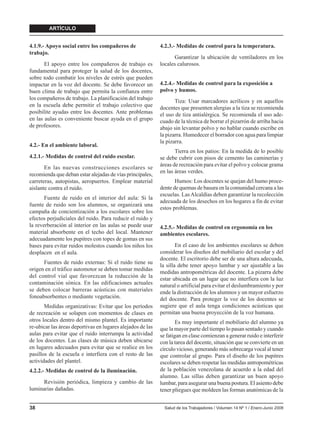 ARTÍCULO


4.1.9.- Apoyo social entre los compañeros de                4.2.3.- Medidas de control para la temperatura.
trabajo.
                                                                  Garantizar la ubicación de ventiladores en los
       El apoyo entre los compañeros de trabajo es          locales calurosos.
fundamental para proteger la salud de los docentes,
sobre todo combatir los niveles de estrés que pueden
impactar en la voz del docente. Se debe favorecer un        4.2.4.- Medidas de control para la exposición a
buen clima de trabajo que permita la confianza entre        polvo y humos.
los compañeros de trabajo. La planificación del trabajo
                                                                   Tiza: Usar marcadores acrílicos y en aquellos
en la escuela debe permitir el trabajo colectivo que        docentes que presenten alergias a la tiza se recomienda
posibilite ayudas entre los docentes. Ante problemas        el uso de tiza antialérgica. Se recomienda el uso ade-
en las aulas es conveniente buscar ayuda en el grupo        cuado de la técnica de borrar el pizarrón de arriba hacia
de profesores.                                              abajo sin levantar polvo y no hablar cuando escribe en
                                                            la pizarra. Humedecer el borrador con agua para limpiar
                                                            la pizarra.
4.2.- En el ambiente laboral.
                                                                   Tierra en los patios: En la medida de lo posible
4.2.1.- Medidas de control del ruido escolar.               se debe cubrir con pisos de cemento las caminerías y
                                                            áreas de recreación para evitar el polvo y colocar grama
       En las nuevas construcciones escolares se
                                                            en las áreas verdes.
recomienda que deban estar alejadas de vías principales,
carreteras, autopistas, aeropuertos. Emplear material              Humos: Los docentes se quejan del humo proce-
aislante contra el ruido.                                   dente de quemas de basura en la comunidad cercana a las
                                                            escuelas. Las Alcaldías deben garantizar la recolección
       Fuente de ruido en el interior del aula: Si la
                                                            adecuada de los desechos en los hogares a fin de evitar
fuente de ruido son los alumnos, se organizará una
                                                            estos problemas.
campaña de concientización a los escolares sobre los
efectos perjudiciales del ruido. Para reducir el ruido y
la reverberación al interior en las aulas se puede usar     4.2.5.- Medidas de control en ergonomía en los
material absorbente en el techo del local. Mantener         ambientes escolares.
adecuadamente los pupitres con topes de gomas en sus
bases para evitar ruidos molestos cuando los niños los              En el caso de los ambientes escolares se deben
desplacen en el aula.                                       considerar los diseños del mobiliario del escolar y del
                                                            docente. El escritorio debe ser de una altura adecuada,
      Fuentes de ruido externas: Si el ruido tiene su
                                                            la silla debe tener apoyo lumbar y ser ajustable a las
origen en el tráfico automotor se deben tomar medidas
                                                            medidas antropométricas del docente. La pizarra debe
del control vial que favorezcan la reducción de la
                                                            estar ubicada en un lugar que no interfiera con la luz
contaminación sónica. En las edificaciones actuales         natural o artificial para evitar el deslumbramiento y por
se deben colocar barreras acústicas con materiales          ende la distracción de los alumnos y un mayor esfuerzo
fonoabsorbentes o mediante vegetación.                      del docente. Para proteger la voz de los docentes se
       Medidas organizativas: Evitar que los períodos       sugiere que el aula tenga condiciones acústicas que
de recreación se solapen con momentos de clases en          permitan una buena proyección de la voz humana.
otros locales dentro del mismo plantel. Es importante               Es muy importante el mobiliario del alumno ya
re-ubicar las áreas deportivas en lugares alejados de las   que la mayor parte del tiempo lo pasan sentado y cuando
aulas para evitar que el ruido interrumpa la actividad      se fatigan en clase comienzan a generar ruido e interferir
de los docentes. Las clases de música deben ubicarse        con la tarea del docente, situación que se convierte en un
en lugares adecuados para evitar que se realice en los      círculo vicioso, generando más sobrecarga vocal al tener
pasillos de la escuela e interfiera con el resto de las     que controlar al grupo. Para el diseño de los pupitres
actividades del plantel.                                    escolares se deben respetar las medidas antropométricas
4.2.2.- Medidas de control de la iluminación.               de la población venezolana de acuerdo a la edad del
                                                            alumno. Las sillas deben garantizar un buen apoyo
      Revisión periódica, limpieza y cambio de las          lumbar, para asegurar una buena postura. El asiento debe
luminarias dañadas.                                         tener pliegues que moldeen las formas anatómicas de la


38                                                            Salud de los Trabajadores / Volumen 14 Nº 1 / Enero-Junio 2006
 