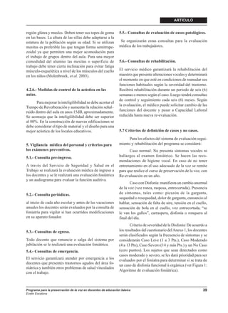 ARTÍCULO


región glútea y muslos. Deben tener sus topes de goma          5.5.- Consultas de evaluación de casos patológicos.
en las bases. La altura de las sillas debe adaptarse a la
estatura de la población según su edad. Si se utilizan          Se organizarán estas consultas para la evaluación
mesitas es preferible las que tengan forma semitrape-          médica de los trabajadores.
zoidal ya que permiten una mejor acomodación para
el trabajo de grupos dentro del aula. Para una mayor
comodidad del alumno las mesitas o superficie de               5.6.- Consultas de rehabilitación.
trabajo debe tener cierta inclinación para evitar fatiga
músculo-esquelética a nivel de los músculos del cuello         El servicio médico garantizará la rehabilitación del
en los niños (Molenbroek, et al. 2003).                        maestro que presente alteraciones vocales y determinará
                                                               el momento en que esté en condiciones de reanudar sus
                                                               funciones habituales según la severidad del trastorno.
4.2.6.- Medidas de control de la acústica en las               Recibirá rehabilitación durante un período de seis (6)
aulas.                                                         semanas o menos según el caso. Luego tendrá consultas
                                                               de control y seguimiento cada seis (6) meses. Según
       Para mejorar la inteligilibilidad se debe acortar el
                                                               la evaluación, el médico puede solicitar cambio de las
Tiempo de Reverberación y aumentar la relación señal–
ruido dentro del aula en unos 15dB, aproximadamente.           funciones del docente y pasar a Capacidad Laboral
Se aconseja que la inteligilibilidad debe ser superior         reducida hasta nueva re-evaluación.
al 80%. En la construcción de nuevas edificaciones se
debe considerar el tipo de material y el diseño para una
mejor acústica de los locales educativos.                      5.7 Criterios de deﬁnición de casos y no casos.

                                                                     Para los efectos del sistema de evaluación segui-
5. Vigilancia médica del personal y criterios para             miento y rehabilitación del programa se considerá:
los exámenes preventivos.                                            Caso normal: No presenta síntomas vocales ni
5.1.- Consulta pre-ingreso.                                    hallazgos al examen foniátrico. Se hacen las reco-
                                                               mendaciones de higiene vocal. En caso de no tener
A través del Servicio de Seguridad y Salud en el               entrenamiento en el uso adecuado de la voz se remite
Trabajo se realizará la evaluación médica de ingreso a         para que realice el curso de preservación de la voz, con
los docentes y se le realizará una evaluación foniátrica       Re-evaluación en un año.
y un audiograma para evaluar la función auditiva.
                                                                      Caso con Disfonía: manifiesta un cambio anormal
                                                               de la voz (voz ronca, rasposa, entrecortada). Presencia
5.2.- Consulta periódicas.                                     de síntomas, tales como: picazón de la garganta,
                                                               sequedad o resequedad, dolor de garganta, cansancio al
al inicio de cada año escolar y antes de las vacaciones        hablar, sensación de falta de aire, tensión en el cuello,
anuales los docentes serán evaluados por la consulta de        sensación de bola en el cuello, voz entrecortada, “se
foniatría para vigilar si han ocurridos modificaciones         le van los gallos”, carraspera, disfonía o ronquera al
en su aparato fonador.                                         final del día.
                                                                      Criterio de severidad de la Disfonía: De acuerdo a
5.3.- Consultas de egreso.                                     los resultados del cuestionario del Anexo 1, los docentes
                                                               serán clasificados según la frecuencia de síntomas y se
Todo docente que renuncie o salga del sistema por              considerarán Caso Leve (1 a 3 Pts.), Caso Moderado
jubilación se le realizará una evaluación foniátrica.          (4 a 13 Pts), Caso Severo (14 y más Pts.) y un No Caso
5.4.- Consultas de emergencia.                                 (cero puntos). Los sujetos que sean detectados como
                                                               casos moderado y severo, se les dará prioridad para ser
El servicio garantizará atender por emergencia a los           evaluados por el foníatra para determinar si se trata de
docentes que presentes trastornos agudos del área fo-
                                                               un caso de disfonía funcional ú orgánica (ver Figura 1:
niátrica y también otros problemas de salud vinculados
                                                               Algoritmo de evaluación foniátrica).
con el trabajo.



Programa para la preservación de la voz en docentes de educación básica                                              39
Evelin Escalona
 