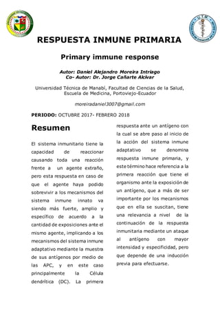 RESPUESTA INMUNE PRIMARIA
Primary immune response
Autor: Daniel Alejandro Moreira Intriago
Co- Autor: Dr. Jorge Cañarte Alcívar
Universidad Técnica de Manabí, Facultad de Ciencias de la Salud,
Escuela de Medicina, Portoviejo-Ecuador
moreiradaniel3007@gmail.com
PERIODO: OCTUBRE 2017- FEBRERO 2018
Resumen
El sistema inmunitario tiene la
capacidad de reaccionar
causando toda una reacción
frente a un agente extraño,
pero esta respuesta en caso de
que el agente haya podido
sobrevivir a los mecanismos del
sistema inmune innato va
siendo más fuerte, amplio y
específico de acuerdo a la
cantidad de exposiciones ante el
mismo agente, implicando a los
mecanismos del sistema inmune
adaptativo mediante la muestra
de sus antígenos por medio de
las APC, y en este caso
principalmente la Célula
dendrítica (DC). La primera
respuesta ante un antígeno con
la cual se abre paso al inicio de
la acción del sistema inmune
adaptativo se denomina
respuesta inmune primaria, y
este término hace referencia a la
primera reacción que tiene el
organismo ante la exposición de
un antígeno, que a más de ser
importante por los mecanismos
que en ella se suscitan, tiene
una relevancia a nivel de la
continuación de la respuesta
inmunitaria mediante un ataque
al antígeno con mayor
intensidad y especificidad, pero
que depende de una inducción
previa para efectuarse.
 