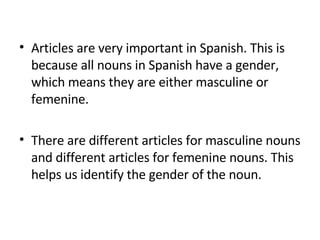 Articles are very important in Spanish. This is because all nouns in Spanish have a gender, which means they are either masculine or femenine.  There are different articles for masculine nouns and different articles for femenine nouns. This helps us identify the gender of the noun.  