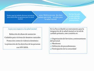 En La Paz se diseñó un instrumento para la
integración de la salud mental en la red de
cuidado primario, este consistía en:
1) Organización de Servicios y entrenamiento
del personal.
2) Monitoreo
3) Definición de procedimientos
4) Participación de la comunidad
Desde 1999 ha habido diversas iniciativas
para desarrollar programas para la salud
mental.
2000, Bolivia era uno de cinco
países que tenía un plan para
la salud mental
No fue llevado
a cabo debido
a una falta de
presupuesto.
Leyes con respecto a la salud mental
Reducción de abuso de sustancias
Cuidados para víctimas de desastres naturales
Protección contra la violencia doméstica
La protección de los derechos de las personas
con HIV/SIDA.
 