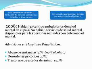 2008: Habían 39 centros ambulatorios de salud
mental en el país. No habían servicios de salud mental
disponibles para las personas recluidas con enfermedad
mental.
Admisiones en Hospitales Psiquiátricos
 Abuso de sustancias 30% (90% alcohol.)
 Desordenes psicóticos 29%.
 Trastornos de estados de ánimo 14,9%
Solo un estimado del 2% de la
formación del personal sanitario está
dirigido a la salud mental.
Son pocas las asociaciones y familias
que reciben ayuda del gobierno.
 