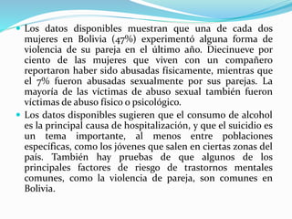  Los datos disponibles muestran que una de cada dos
mujeres en Bolivia (47%) experimentó alguna forma de
violencia de su pareja en el último año. Diecinueve por
ciento de las mujeres que viven con un compañero
reportaron haber sido abusadas físicamente, mientras que
el 7% fueron abusadas sexualmente por sus parejas. La
mayoría de las víctimas de abuso sexual también fueron
víctimas de abuso físico o psicológico.
 Los datos disponibles sugieren que el consumo de alcohol
es la principal causa de hospitalización, y que el suicidio es
un tema importante, al menos entre poblaciones
específicas, como los jóvenes que salen en ciertas zonas del
país. También hay pruebas de que algunos de los
principales factores de riesgo de trastornos mentales
comunes, como la violencia de pareja, son comunes en
Bolivia.
 