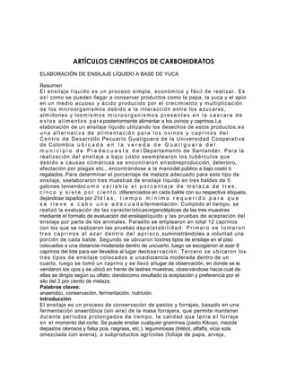 ARTÍCULOS CIENTÍFICOS DE CARBOHIDRATOS
ELABORACIÓN DE ENSILAJE LÍQUIDO A BASE DE YUCA

Resumen
El ensi laj e l íq ui do es un pr oceso sim ple, económ ico y f ácil de r eali zar . Es
as í como se pueden llegar a conservar productos como la papa, la yuca y el apio
en un m edio acuoso y ácid o pr oducido p or el cr ecim ient o y m ult ipl icació n
de los m icr oor g anism os debido a la int e r acción ent r e los azucar es,
alm idones y los m i s m o s m i c r o o r g a n i s m o s p r e s e n t e s e n l a c a s c a r a d e
e s t o s a l i m e n t o s p a r a posteriormente alimentar a los ovinos y caprinos.La
elaboración de un ensilaje líquido utilizando los desechos de estos productos, e s
una alternativa de alimentación para los ovinos y caprinos del
C e n t r o d e Desar r ollo Pecuar io G uat ig uar a de la Uni ver sid ad Cooper at i va
de Colom bi a u b i c a d a e n l a v e r e d a d e G u a t i g u a r a d e l
m u n i c i p i o d e P i e d e c u e s t a d e l Depar t am ent o de Santander . Par a la
r eali zac ión de l ensi l aj e a baj o cost o seem plear on los t ubér culos q ue
debido a causas cl i m át icas se encont r ar on en sobreproducción, deterioro,
afectación por plagas etc., encontrándose a la manodel público a bajo costo ó
regalados..Para determinar el porcentaje de melaza adecuado para este tipo de
ensilaje, seelaboraron tres muestras de ensilaje líquido en tres baldes de 5
galones teniendoc o m o v a r i a b l e e l p o r c e n t a j e d e m e l a z a d e t r e s ,
c i n c o y s i e t e p o r c i e n t o , diferenciados en cada balde con su respectiva etiqueta,
dejándose tapados por 21d í a s , t i e m p o m í n i m o r e q u e r i d o p a r a q u e
s e l l e v e a c a b o u n a a d e c u a d a fermentación. Cumplido el tiempo, se
realizó la evaluación de las característicasorganolépticas de las tres muestras
mediante el formato de evaluación del ensilajelíquido y las pruebas de aceptación del
ensilaje por parte de los animales. Paraello se emplearon en total 12 caprinos
con los que se realizaron las pruebas dep a l a t a b i l i d a d : P r i m e r o s e t o m a r o n
t r e s c a p r i n o s a l a z a r d e n t r o d e l a p r i s c o , suministrándoles a voluntad una
porción de cada balde. Segundo se ubicaron lostres tipos de ensilaje en el piso
colocados a una distancia moderada dentro de uncuarto, luego se escogieron al azar 8
caprinos del lote para ser llevados al lugar deobser vac ión. T er cer o se ubicar on los
t r es t ipos de ensilaj e colocados a una distancia moderada dentro de un
cuarto, luego se tomó un caprino y se llevó allugar de observación, en donde se le
vendaron los ojos y se ubicó en frente de lastres muestras, observándose hacia cual de
ellas se dirigía según su olfato, dandocomo resultado la aceptación y preferencia por el
silo del 3 por ciento de melaza.
Palabras claves:
anaerobio, conservación, fermentación, nutrición.
Introducción
El ensilaje es un proceso de conservación de pastos y forrajes, basado en una
fermentación anaeróbica (sin aire) de la masa forrajera, que permite mantener
dur ant e per íodos pr olong ados de t iem po, la calidad q ue t enía e l f or r aj e
en el momento del corte. Se puede ensilar cualquier gramínea (pasto Kikuyo, mezcla
depastos olorosos y falsa poa, raigrass, etc.), leguminosas (trébol, alfalfa, vicia sola
omezclada con avena), o subproductos agrícolas (follaje de papa, arveja,
 