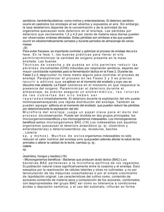 aeróbicos -tambiénfacultativos- como mohos y enterobacterias. El deterioro aeróbico
ocurre en casitodos los ensilajes al ser abiertos y expuestos al aire. Sin embargo,
la tasa dedeterioro depende de la concentración y de la actividad de los
organismos quecausan est e det er ior o en el ensi laj e. Las pér didas por
det er ior o q ue oscilan entre 1,5 y 4,5 por ciento de materia seca diarias pueden
ser observadas enáreas afectadas. Estas pérdidas son similares a las que pueden
ocurrir en silosherméticamente cerrados y durante períodos de almacenaje de varios
meses
.(9)
Para evitar fracasos, es importante controlar y optimizar el proceso de ensilaje dec a d a
fase. En la fase 1, las buenas prácticas para llenar el silo
p e r m i t i r á n m inim izar la cant idad de o xíg eno pr esent e en la m asa
ensil ada. Las buena s
Técnicas de cosecha y de puesta en silo permiten reducir las
p é r d i d a s d e nutrientes (CHS) inducidas por respiración aeróbi ca, dejando así
mayor cantidadde nutrientes para la fermentación láctica en la Fase 2. Durante las
Fases 2 y 3, elag r icult or no t iene m edio al g uno par a cont r olar el pr oceso de
ensil aj e. Par a o p t i m i z a r e l p r o c e s o e n l a s F a s e s 2 y 3 e s p r e c i s o
r e c u r r i r a a d i t i v o s q u e s e aplican en el momento del ensilado y cuyo uso se
discutirá más adelante. La Fase4 com ienza en el m om ent o en q ue r eapar ece la
pr esencia del o xíg e no. Par a m i n i m i z a r e l d e t e r i o r o d u r a n t e e l
almacenaje, es preciso asegurar un silo h e r m é t i c o ; l a s r o t u r a s
de las cubiertas del silo deben ser
r e p a r a d a s inmediatamente. El deterioro durante la explotación del silo puede
minimizarsem anej ando una r ápida dist r ibu ción del ens ilaj e. T am bién se
pueden ag r eg ar aditivos en el momento del ensilado, que pueden reducir las pérdidas
por deteriorodurante la explotación del silo
Microflora del ensilaje: juega un papel clave para el éxito del
p r o c e s o d e conservación. Puede ser dividida en dos grupos principales: los
microorganismosbenéficos y los microorganismos indeseables. Los microorganismos
benéficos sonlos m icr oor g anism os BAC. ( 19) Los indeseables s on aq uellos
or g anism os q uecausan el det er ior o anae r óbico ( p. ej . clost r idios y
ent er obact er ias) o det er ior oaer óbico ( ej . leva dur as, bacilos
, List er ia
s p . y m o h o s ) . M u c h o s d e e s t o s organismos indeseables no sólo
reducen el valor nutritivo del ensilaje sino que pueden además afectar la salud de los
animales o alterar la calidad de la leche, oambas (p. ej.:
Listeria
sp.
,
clostridios, hongos y bacilos).(16)
- Microorganismos benéficos - Bacterias que producen ácido láctico (BAC) L a s
bacterias BAC pertenecen a la microflora epif ítica de los veg etales.
S u población natural crece significativamente entre la cosecha y el ensilaje. Est o
seexplica por la reactivación de células latentes y otras no cultivadas, y no por
lainoculac ión de las m áq uinas cosechador as o por el sim ple cr ecim ient o
de la población original. Las características del cultivo como, contenido de
azúcares,contenido de materia seca y composición de los azúcares, combinados
con laspr opiedades d el g r upo BAC as í co m o su t oler ancia a condic iones
ácidas o depr esió n osm ót ica, y el uso d el subst r at o, inf luir án en f or m a
 