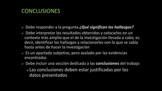 CONCLUSIONES
 Debe responder a la pregunta ¿Qué significan los hallazgos?
 Debe interpretar los resultados obtenidos y colocarlos en un
contexto más amplio que el de la investigación llevada a cabo, es
decir, identificar los hallazgos y relacionarlos con lo que se sabía
hasta antes de hacer la investigación
 Es un apartado subjetivo, pero avalado por las evidencias
encontradas
 Debe incluir una sección dedicada a las conclusiones del trabajo
Las conclusiones deben estar justificadas por los
datos presentados
 