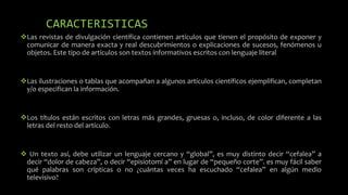 CARACTERISTICAS
Las revistas de divulgación científica contienen artículos que tienen el propósito de exponer y
comunicar de manera exacta y real descubrimientos o explicaciones de sucesos, fenómenos u
objetos. Este tipo de artículos son textos informativos escritos con lenguaje literal
Las ilustraciones o tablas que acompañan a algunos artículos científicos ejemplifican, completan
y/o especifican la información.
Los títulos están escritos con letras más grandes, gruesas o, incluso, de color diferente a las
letras del resto del artículo.
 Un texto así, debe utilizar un lenguaje cercano y “global”, es muy distinto decir “cefalea” a
decir “dolor de cabeza”, o decir “episiotomí a” en lugar de “pequeño corte”. es muy fácil saber
qué palabras son crípticas o no ¿cuántas veces ha escuchado “cefalea” en algún medio
televisivo?
 
