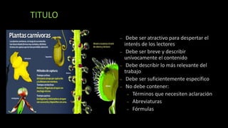 TITULO
– Debe ser atractivo para despertar el
interés de los lectores
– Debe ser breve y describir
unívocamente el contenido
– Debe describir lo más relevante del
trabajo
– Debe ser suficientemente específico
– No debe contener:
– Términos que necesiten aclaración
– Abreviaturas
– Fórmulas
 