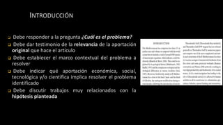 INTRODUCCIÓN
 Debe responder a la pregunta ¿Cuál es el problema?
 Debe dar testimonio de la relevancia de la aportación
original que hace el artículo
 Debe establecer el marco contextual del problema a
resolver
 Debe indicar qué aportación económica, social,
tecnológica y/o científica implica resolver el problema
identificado
 Debe discutir trabajos muy relacionados con la
hipótesis planteada
 