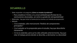 DESARROLLO
 Debe responder a la pregunta ¿Cómo se estudia el problema?
 Para establecer límites a la universalidad/especificidad de las
conclusiones alcanzadas, así como su grado de extrapolabilidad
 Materiales: hay que incluir la fuente de los mismos o el método de preparación
 Método:
 Si es estándar, sólo mencionarlo “Análisis de componentes
principales”
 Si el método se ha preparado para el estudio, hay que describirlo
claramente
 Si no es estándar, pero ya ha sido utilizado anteriormente, hay que
citar el trabajo previo donde se describe, y demostrar su idoneidad
 