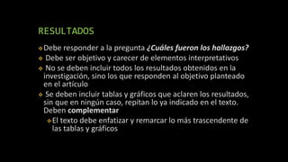 RESULTADOS
Debe responder a la pregunta ¿Cuáles fueron los hallazgos?
 Debe ser objetivo y carecer de elementos interpretativos
 No se deben incluir todos los resultados obtenidos en la
investigación, sino los que responden al objetivo planteado
en el artículo
 Se deben incluir tablas y gráficos que aclaren los resultados,
sin que en ningún caso, repitan lo ya indicado en el texto.
Deben complementar
El texto debe enfatizar y remarcar lo más trascendente de
las tablas y gráficos
 