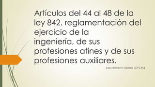 Artículos del 44 al 48 de la
ley 842. reglamentación del
ejercicio de la
ingeniería, de sus
profesiones afines y de sus
profesiones auxiliares.
Alex Barrera Villamil 3091354

 