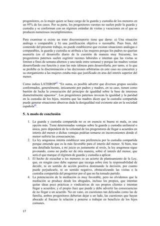 progenitores, es la mujer quien se hace cargo de la guarda y custodia de los menores en
un 95% de los casos. Por su parte, los progenitores varones no suelen pedir la guarda y
custodia y se conforman con un régimen estándar de visitas y vacaciones en el que se
producen numerosos incumplimientos.

Para examinar si existe un trato discriminatorio tiene que darse: a) Una situación
análoga o comparable y b) una justificación objetiva o razonable. Pues bien, del
contenido del presente trabajo, no puede establecerse que existan situaciones análogas o
comparables, la guarda y custodia se atribuía a las mujeres porque los padres no querían
asumirla (en el desarrollo diario de la cuestión de manera muy frecuente, los
progenitores paternos suelen esgrimir razones laborales e intentan que las visitas se
limiten a fines de semana alternos y una tarde entre semana) y porque las madres venían
desarrollando esa función y eran las más idóneas para desarrollarla, por tanto, si lo que
se prohíbe es la discriminación o las decisiones arbitrarias en este caso no concurren y
su otorgamiento a las mujeres estaba más que justificado en aras del interés superior del
menor.

Como indica LATHROP67 “En suma, es posible advertir que diversos grupos sociales
conformados, generalmente, únicamente por padres y madres, en su caso, tienen como
bastión de lucha la consecución del principio de igualdad sobre la base de intereses
diametralmente opuestos”. Los progenitores paternos invocan la igualdad y la paridad
en la custodia de los hijos, mientra que las madres dicen que la custodia compartida
puede generar situaciones abusivas dada la desigualdad real existente aún en la sociedad
española68.

5. A modo de conclusión

     1. La guarda y custodia compartida no es en esencia ni buena ni mala, es una
        opción más. Tiene determinadas ventajas sobre la guarda y custodia unilateral o
        única, pero dependerá de la voluntad de los progenitores de llegar a acuerdos en
        interés del menor o dichas ventajas podrían tornarse en inconvenientes donde el
        menor sufriría las consecuencias.
     2. La ley aragonesa intenta establecer una preferencia por la custodia compartida
        porque entiende que es la más favorable para el interés del menor. Si bien, tras
        una detallada lectura, a mi juicio es justamente al revés, la ley aragonesa sigue
        pivotando, como no podía ser de otra manera, sobre el interés del menor, que
        será el que marque el régimen de guarda y custodia a aplicar.
     3. El hecho de escuchar a los menores es un acierto de planteamiento de la Ley,
        que, en ningún caso debe suponer que recaiga sobre éste la responsabilidad de
        decidir, ni en sentido de acción positiva dominando la decisión, por cuanto
        puede perjudicarle, ni en sentido negativo, obstaculizando las visitas o la
        custodia compartida del progenitor por el que no ha tomado partido.
     4. La potenciación de la mediación es muy favorable, pero no olvidemos que la
        mediación se produce desde los abogados, incluso los propios, que intentan
        quitar ideas poco prácticas o vindicativas de sus propios clientes e intentan
        llegar a acuerdos; y el propio Juez que puede y debe advertir las consecuencias
        de no llegar a un acuerdo. No en vano, en cuestiones tan delicadas como las de
        familia, ambos progenitores deberían dejar a un lado, las cuestiones que hayan
        abocado al fracaso la relación y ponerse a trabajar en beneficio de los hijos
        comunes.

17
 