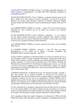 19 GUILARTE MARTÍN-CALERO, Cristina, “La custodia compartida alternativa. Un
estudio doctrinal y jurisprudencial”, En Indret abril 2008, Barcelona, disponible en
www.indret.com, pág. 4.

20 SAN SEGUNDO MANUEL, Teresa, “Maltrato y separación: Repercusiones en los
hijos”, dentro de la obra colectiva Custodia Compartida y protección de menores,
(Director: José Jaime Tapia Parreño), Cuadernos de Derecho Judicial II, Madrid,
Consejo General del Poder Judicial, Centro de documentación Judicial, 2009, pp.119-
295.

21 LATHROP GÓMEZ, FABIOLA, “Custodia…”, págs. 275 y 276. La autora critica la
pluralidad de voces existentes que no ha hecho sino provocar una confusión
terminológica.

22 SAN SEGUNDO MANUEL, Teresa, “Maltrato y separación…”, p. 141, critica el
uso del término porque denominarla custodia compartida sería cuando la familia
estuviera unida, pero en el caso de separación de los padres, o bien la ejerce uno o bien
la ejerce el otro y propone el término custodia alternativa.

23 LATHROP GÓMEZ, FABIOLA. Custodia compartida de los hijos. La Ley, Madrid,
2008. Pág. 39.

24 LATHROP GÓMEZ, FABIOLA, “Custodia…”, pág. 478. Para una mayor
profundización en las ventajas de la guarda y custodia compartida vide
POUSSIN/LAMY, Custodia compartida… Pp. 41-51.

25 Para IVARS la regulación es deficitaria porque no se entra en materias que van a
verse afectadas, como la vivienda o la pensión de alimentos. Además para él dice que el
miedo a fijar la guarda y custodia compartida como fórmula principal es patente por las
cautelas existentes a la hora de fijar la decisión como la del informe favorable del
Ministerio Fiscal (artículo 92.8 C.C.).Califica a la reforma como “áspera y con muchas
carencias” (La cursiva es añadida por mi). Vide IVARS RUIZ, Joaquín. “La custodia
compartida tras la reforma del Código Civil”, en Revista Internauta de Práctica Jurídica.
Núm. 19 Enero-Junio 2007

26 MORAN GONZÁLEZ, “El Ministerio Fiscal y los sistemas de guarda y custodia...”
pág. 109 entiende que el informe favorable se convierte en una cuestión de
procedibilidad y que, sin dicho informe el Juez no podría establecer la guarda y custodia
compartida a petición de uno solo de los progenitores. Entiende MORAN que el
legislador busca que los Fiscales tengan una participación más activa en los procesos de
familia y esto requerirá que se establezcan Fiscales especialistas en materia de familia
que participen de manera activa en las actuaciones en lo referente a los hijos.

27 En la vida diaria de los juzgados la apreciación de que los hijos han de ser comunes
no es una cuestión baladí, se ha dado el supuesto de que una pareja con un hijo en
común y otra hija habida de una relación anterior de la madre, pero criada por la pareja
de su madre como hija propia, el padre solicitara la guarda y custodia de ambas.

28 Es importante reseñar que, según lo dispuesto en la Instrucción 1/2006 de Fiscalía
General del Estado, sobre la guardia y custodia compartida y el empadronamiento de los

22
 