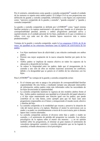 Por el contrario, entenderemos como guarda y custodia compartida22 cuando el cuidado
de los menores se reparta entre ambos padres. El Código Civil no nos proporciona una
definición de guarda y custodia compartida, refiriéndose a esta figura con expresiones
como: “ejercicio compartido de la guarda y custodia”, “guarda conjunta” y “guarda y
custodia compartida”.

La guarda y custodia compartida es definida por LATHROP23 como “aquel sistema
familiar posterior a la ruptura matrimonial o de pareja que, basado en el principio de
corresponsabilidad parental, permite a ambos progenitores participar activa y
equitativamente en el cuidado personal de los hijos, pudiendo en lo que a residencia se
refiere, vivir con cada uno de ellos durante lapsos sucesivos más o menos
predeterminados.”

Ventajas de la guarda y custodia compartida, según la Ley aragonesa 2/2010, de 26 de
mayo, de igualdad en las relaciones familiares ante la ruptura de convivencia de los
padres.

    •   Los hijos mantienen lazos de afectividad y una relación continuada con ambos
        padres,
    •   Permite una mejor aceptación de la nueva situación familiar por parte de los
        hijos,
    •   Ambos padres se implican de manera efectiva en todos los aspectos de la
        educación y desarrollo de los hijos.
    •   Se reduce la litigiosidad entre los padres, dado que el otorgamiento de la
        custodia a uno solo de ellos en muchas ocasiones acrecienta los conflictos,
        debido a la desigualdad que se genera en el ámbito de las relaciones con los
        hijos.

Para LATHORP24 las ventajas de la guarda y custodia compartida serían:

    •   Es el sistema que más se apega a los principios de corresponsabilidad familiar
        coparentalidad. De esta forma, y mediando siempre una adecuado intercambio
        de información, ambos padres están más informados sobre las necesidades de
        los hijos favoreciendo la coparentalidad.
    •   La custodia compartida mantiene la vigencia de dos modelos adultos frente al
        hijo. Ambos padres mantienen una igualdad en el desarrollo del papel educativo
        y el hijo sigue manteniendo una relación igual con los padres, que puede
        contribuir en su vida futura, como ejemplo para que los hijos sean unos
        progenitores responsables en el futuro y enriqueciendo el mundo social, afectivo
        y familiar del hijo.
    •   La custodia compartida es la modalidad que rescata y preserva la situación de
        vida del menor previa a la ruptura. Mantiene el menor la convivencia con su
        madre y su padre, no simultáneamente a través de la convivencia, pero sí durante
        lapsos más o menos alternados.
    •   La custodia compartida aminora el divorcio entre hijo y padre o madre no
        custodio, y el sentimiento de pérdida del progenitor no custodio. Los efectos
        psicológicos de la ruptura sobre el menor son menores – y en mi opinión
        también sobre los progenitores, al eliminar en gran manera el sentimiento de
        vencedores (progenitor custodio) y vencidos (progenitor que no ha logrado la
        custodia), evitando alteraciones a nivel psicológico.

5
 