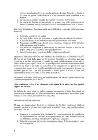 criterios de actualización y, su caso, las garantías de pago. También se fijarán la
       previsión de gastos extraordinarios y la aportación de cada progenitor a los
       mismos.
    e. La liquidación, cuando proceda, del régimen económico matrimonial.
    f. La asignación familiar compensatoria, en su caso, que podrá determinarse en
       forma de pensión, entrega de capital o bienes, así como la duración de la misma.

Este pacto de relaciones familiares podrá ser modificado o extinguido en los siguientes
supuestos:

    a. Por mutuo acuerdo de los padres.
    b. En virtud de las causas que consten en el propio pacto de relaciones familiares.
    c. A petición de uno de los padres al sobrevenir circunstancias relevantes.
    d. Por iniciativa del Ministerio Fiscal, en su función de protección de los derechos
       de los menores e incapacitados.
    e. Por privación, suspensión y extinción de la autoridad familiar a uno de los
       padres sobrevenida al pacto de relaciones familiares.
    f. Incumplimiento grave o reiterado de las obligaciones del pacto.

El pacto de relaciones familiares será aprobado por el Juez oído el Ministerio Fiscal48.
El Juez no aprobará dicho pacto en los aspectos contenidos en el mismo que sean
contrarios a normas imperativas o cuando no quede suficientemente preservado el
interés de los hijos e hijas49. En el caso de que el pacto de relaciones familiares no fuera
aprobado en todo o en parte, se concederá a los progenitores un plazo para que
propongan uno nuevo si no ha sido aprobado totalmente o únicamente a la parte no
aprobada por el Juez. Una vez presentado el nuevo pacto, o si no se hace tras
transcurrido el plazo concedido, el Juez habrá de resolver.

El pacto de relaciones familiares y sus modificaciones, en su caso, producirán efectos
cuando sean aprobados por el Juez50.

¿Qué contempla la ley si los cónyuges o miembros de la pareja no han podido
llegar a un acuerdo?

En defecto del pacto entre los padres, supuesto contencioso, el Juez determinará las
medidas que deberán regir las relaciones familiares tras la ruptura de su relación, y por
ende de su convivencia. (Artículo 5 de la Ley 2/10).

Los criterios serán los siguientes:

El Juez va a poder actuar: de oficio o a instancia de: los hijos menores de edad, de
cualquier pariente o persona interesada o del Ministerio Fiscal, y dictará las medidas
necesarias a fin de:

    a. Garantizar la continuidad y la efectividad del mantenimiento de los vínculos de
       los hijos menores con cada uno de sus progenitores, así como de la relación con
       sus hermanos, abuelos y otros parientes y personas allegadas.
    b. Evitar la sustracción de los hijos menores por alguno de los progenitores o por
       terceras personas.


9
 