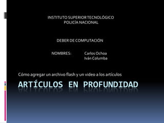 Artículos en Profundidad Cómo agregar un archivo flash y un video a los artículos INSTITUTO SUPERIOR TECNOLÓGICO POLICÍA NACIONAL DEBER DE COMPUTACIÓN NOMBRES:	Carlos Ochoa 	Iván Columba 