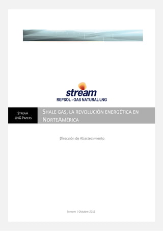 LNG Papers
  SHALE GAS, LA REVOLUCIÓN ENERGÉTICA EN NORTEAMÉRICA




 STREAM      SHALE GAS, LA REVOLUCIÓN ENERGÉTICA EN
LNG PAPERS
             NORTEAMÉRICA

                      Dirección de Abastecimiento




                          Stream | Octubre 2012

                                                        0
 