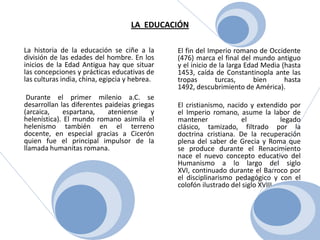 LA  EDUCACIÓN      El fin del Imperio romano de Occidente (476) marca el final del mundo antiguo y el inicio de la larga Edad Media (hasta 1453, caída de Constantinopla ante las tropas turcas, bien hasta 1492, descubrimiento de América). 	El cristianismo, nacido y extendido por el Imperio romano, asume la labor de mantener el legado clásico, tamizado, filtrado por la doctrina cristiana. De la recuperación plena del saber de Grecia y Roma que se produce durante el Renacimiento nace el nuevo concepto educativo del Humanismo a lo largo del siglo XVI, continuado durante el Barroco por el disciplinarismo pedagógico y con el colofón ilustrado del siglo XVIII.La historia de la educación se ciñe a la división de las edades del hombre. En los inicios de la Edad Antigua hay que situar las concepciones y prácticas educativas de las culturas india, china, egipcia y hebrea. Durante el primer milenio a.C. se desarrollan las diferentes paideias griegas (arcaica, espartana, ateniense y helenística). El mundo romano asimila el helenismo también en el terreno docente, en especial gracias a Cicerón quien fue el principal impulsor de la llamada humanitas romana.