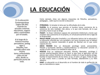 LA  EDUCACIÓNEn la educación Contemporánea (siglos XIX-XXI) nacerán los actuales sistemas educativos, organizados y controlados por el Estado.     A lo largo de la historia muchos pensadores, pedagogos y filósofos, han opinado sobre este mismo tema, enfocándolo cada uno de ellos, desde su particular punto de vista. Como ejemplo, éstas son algunas respuestas de filósofos, pensadores, pedagogos… sobre qué es eso de la educación:PITÁGORAS.  Es templar el alma par las dificultades de la vida.PLATON. Es el proceso que permite al hombre tomar conciencia de la existencia de otra realidad, más plena, a la que está llamado, de la que procede y hacia la que se dirige.PIAGET.  Es forjar individuos capaces de autonomía intelectual y moral; que respeten esta autonomía en el prójimo, en virtud precisamente de la regla de la reciprocidad.PAULO FREIRE (educador brasileño y un influyente teórico de la educación.)  La educación ofrecida por una sociedad a los seres humanos que la habitan condiciona de manera inexorable el grado de libertad con el que serán capaces de vivir.ERICH FROMM (fue un destacado psicólogo social, psicoanalista, filósofo y humanista alemán y estadounidense.) La educación consiste en ayudar al niño a llevar a la realidad lo mejor de él.HOSTOS (Fue un intelectual educador, filósofo, libertador, sociólogo y escritor puertorriqueño) Educar es hacer lo que hace el agricultor con las plantas que cultiva. Penetrar en el fondo o medio en el que la planta arraiga. Facilitar el esparcimiento de las raíces, la luz, el calor y el agua. Tratar de que el tallo crezca recto y cuando ya esté formada, abandonarla a su libre albedrío.KANT. La educación es el desarrollo en el hombre de toda la perfección de que su naturaleza es capaz.