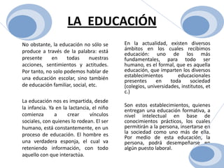 LA  EDUCACIÓNEn la actualidad, existen diversos ámbitos en los cuales recibimos educación: uno de los más fundamentales, para todo ser humano, es el formal, que es aquella educación, que imparten los diversos establecimientos educacionales presentes en toda sociedad (colegios, universidades, institutos, etc.) Son estos establecimientos, quienes entregan una educación formativa, a nivel intelectual en base de conocimientos prácticos, los cuales permitirán a la persona, insertarse en la sociedad como uno más de ella. Por medio de esta educación, la persona, podrá desempeñarse en algún puesto laboral. 	No obstante, la educación no sólo se produce a través de la palabra: está presente en todas nuestras acciones, sentimientos y actitudes. Por tanto, no solo podemos hablar de una educación escolar, sino también de educación familiar, social, etc.	La educación nos es impartida, desde la infancia. Ya en la lactancia, el niño comienza a crear vínculos sociales, con quienes lo rodean. El ser humano, está constantemente, en un proceso de educación. El hombre es una verdadera esponja, el cual va reteniendo información, con todo aquello con que interactúa. 