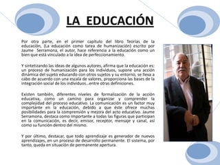 LA  EDUCACIÓN	Por otra parte, en el primer capítulo del libro Teorías de la educación, (La educación como tarea de humanización) escrito por Jaume  Serramona, el autor, hace referencia a la educación como un bien que está vinculado a la idea de perfeccionamiento. Y sintetizando las ideas de algunos autores, afirma que la educación es: un proceso de humanización para los individuos, supone una acción dinámica del sujeto educando con otros sujetos y su entorno, se lleva a cabo de acuerdo con una escala de valores, proporciona las bases de la integración social de los individuos…entre otras definiciones.Existen también, diferentes niveles de formalización de la acción educativa, como un camino para organizar y comprender la complejidad del proceso educativo. La comunicación es un factor muy importante en la educación, debido a que éste ofrece muchas posibilidades para la comprensión y mejora del acto educativo. Jaume Serramona, destaca como importante a todas las figuras que participan en la comunicación, es decir, emisor, receptor, mensaje y canal, así como su función dentro del mismo.Y por último, destacar, que todo aprendizaje es generador de nuevos aprendizajes, en un proceso de desarrollo permanente. El sistema, por tanto, queda en situación de permanente apertura.