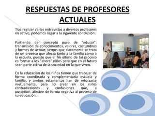 RESPUESTAS DE PROFESORES ACTUALES	Tras realizar varias entrevistas a diversos profesores en activo, podemos llegar a la siguiente conclusión:	Partiendo del concepto puro de "educar": transmisión de conocimientos, valores, costumbres y formas de actuar; vemos que claramente se trata de un proceso que afecta tanto a la familia como a la escuela, puesto que el fin último de tal proceso es formar a los "ahora" niños para que en el futuro sean parte activa de la sociedad en la que viven. En la educación de los niños tienen que trabajar de forma coordinada y complementaria escuela y familia, y ambos estamentos han de reforzarse mutuamente, para no crear en los niños contradicciones y confusiones que, a posteriori, afecten de forma negativa al proceso de su educación. 