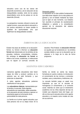 educativo como una de las claves del
desarrollo económico y de la reducción de las
                                                   Dimensión política
desigualdades sociales, tanto de los países        La educación es un bien público fundamental,
desarrollados como de los países en vía de         que debe tener relación con la vida pública en
desarrollo (Oroval).                               general y con el Estado mediante las leyes
                                                   que la rigen en ese momento. Los Estados
                                                   han asumido el principio de escolarización
La perspectiva marxista criticará la teoría del
                                                   obligatoria y gratuita y la consolidación
capital humano, pues para ésta la educación y
                                                   general de la educación del sistema
los centros educativos no hacen posible la
                                                   educacional nacional.
igualdad de oportunidades sino que
legitimizan las desigualdades sociales.




                          ÁMBITOS DE LA EDUCACIÓN

Existen tres tipos de ámbitos en la educación:       estudios. Para finalizar, la educación informal
formal, no, formal e informal. Le educación          es aquella que se fundamenta en los ámbitos
formal esta relacionada con los ámbitos de las       sociales debido a que es la educación que se
escuelas, institutos, universidades, módulos.        adquiere a lo largo de la vida de forma
Sin embargo la educación no formal se                progresiva.
refiere a los cursos, academias, e instituciones
que no siguen un currículo concreto de


                              AGENTES EDUCADORES

Llamamos agentes educadores todo factor            familia es donde se sienta las bases
capaz de influir y producir cambios en la          formativas en cuanto a valores, la introducción
persona que se está formando y que                 al conocimiento de las normas y conductas
potencian su desarrollo.                           sociales, usos y costumbres y tradiciones, etc.
A estos agentes educadores            podemos      La escuela también juega un papel muy
clasificarlos en dos grupos:                       importante ya que en la escuela se
                                                   homogeniza el conocimiento y la conducta
Los educadores clásicos, representados por
la familia y la escuela. Estos agentes             social. Además es cierto que el rendimiento
educadores son esenciales, están presentes         académico de los niños depende del tipo de
en la educación de todo individuo y ejercen un     modelo que adquieran fuera del hogar, por
importante papel en la formación de la             ello se dice que la escuela actúa como agente
personalidad de cada persona.                      educativo y el maestro como modelo de vida
                                                   de sus alumnos.
La familia es el primer agente educativo que
toda persona vive en su etapa inicial. En la
 