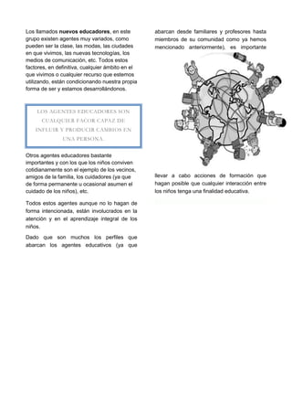 Los llamados nuevos educadores, en este           abarcan desde familiares y profesores hasta
grupo existen agentes muy variados, como          miembros de su comunidad como ya hemos
pueden ser la clase, las modas, las ciudades      mencionado anteriormente), es importante
en que vivimos, las nuevas tecnologías, los
medios de comunicación, etc. Todos estos
factores, en definitiva, cualquier ámbito en el
que vivimos o cualquier recurso que estemos
utilizando, están condicionando nuestra propia
forma de ser y estamos desarrollándonos.



    LOS AGENTES EDUCADORES SON
      CUALQUIER FACOR CAPAZ DE
    INFLUIR Y PRODUCIR CAMBIOS EN
               UNA PERSONA.


Otros agentes educadores bastante
importantes y con los que los niños conviven
cotidianamente son el ejemplo de los vecinos,
amigos de la familia, los cuidadores (ya que      llevar a cabo acciones de formación que
de forma permanente u ocasional asumen el         hagan posible que cualquier interacción entre
cuidado de los niños), etc.                       los niños tenga una finalidad educativa.

Todos estos agentes aunque no lo hagan de
forma intencionada, están involucrados en la
atención y en el aprendizaje integral de los
niños.
Dado que son muchos los perfiles que
abarcan los agentes educativos (ya que
 
