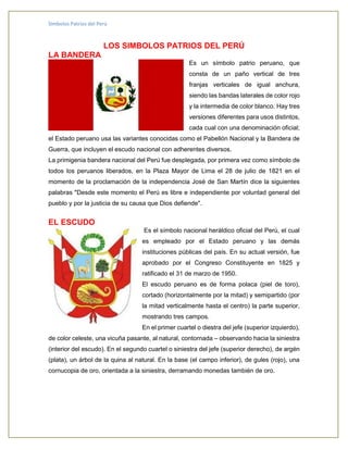 Símbolos Patrios del Perú
LOS SIMBOLOS PATRIOS DEL PERÚ
LA BANDERA
Es un símbolo patrio peruano, que
consta de un paño vertical de tres
franjas verticales de igual anchura,
siendo las bandas laterales de color rojo
y la intermedia de color blanco. Hay tres
versiones diferentes para usos distintos,
cada cual con una denominación oficial;
el Estado peruano usa las variantes conocidas como el Pabellón Nacional y la Bandera de
Guerra, que incluyen el escudo nacional con adherentes diversos.
La primigenia bandera nacional del Perú fue desplegada, por primera vez como símbolo de
todos los peruanos liberados, en la Plaza Mayor de Lima el 28 de julio de 1821 en el
momento de la proclamación de la independencia José de San Martín dice la siguientes
palabras "Desde este momento el Perú es libre e independiente por voluntad general del
pueblo y por la justicia de su causa que Dios defiende".
EL ESCUDO
Es el símbolo nacional heráldico oficial del Perú, el cual
es empleado por el Estado peruano y las demás
instituciones públicas del país. En su actual versión, fue
aprobado por el Congreso Constituyente en 1825 y
ratificado el 31 de marzo de 1950.
El escudo peruano es de forma polaca (piel de toro),
cortado (horizontalmente por la mitad) y semipartido (por
la mitad verticalmente hasta el centro) la parte superior,
mostrando tres campos.
En el primer cuartel o diestra del jefe (superior izquierdo),
de color celeste, una vicuña pasante, al natural, contornada – observando hacia la siniestra
(interior del escudo). En el segundo cuartel o siniestra del jefe (superior derecho), de argén
(plata), un árbol de la quina al natural. En la base (el campo inferior), de gules (rojo), una
cornucopia de oro, orientada a la siniestra, derramando monedas también de oro.
 