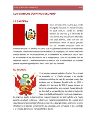 CURSO INTENSIVO ENERO FEBRERO 2015 1-1-2013
LOS SIMBOLOS DOPATRIOS DEL PERÚ
LA BANDERA
Es un símbolo patrio peruano, que consta
de un paño vertical de tres franjas verticales
de igual anchura, siendo las bandas
laterales de color rojo y la intermedia de
color blanco. Hay tres versiones diferentes
para usos distintos, cada cual con una
denominación oficial; el Estado peruano
usa las variantes conocidas como el
Pabellón Nacional y la Bandera de Guerra, que incluyen el escudo nacional con adherentes
diversos.La primigenia bandera nacional del Perú fue desplegada, por primera vez como
símbolo de todos los peruanos liberados, en la Plaza Mayor de Lima el 28 de julio de 1821
en el momento de la proclamación de la independencia José de San Martín dice la
siguientes palabras "Desde este momento el Perú es libre e independiente por voluntad
general del pueblo y por la justicia de su causa que Dios defiende".
EL ESCUDO
Es el símbolo nacional heráldico oficial del Perú, el cual
es empleado por el Estado peruano y las demás
instituciones públicas del país. En su actual versión, fue
aprobado por el Congreso Constituyente en 1825 y
ratificado el 31 de marzo de 1950.El escudo peruano es
de forma polaca (piel de toro), cortado (horizontalmente
por la mitad) y semipartido (por la mitad verticalmente
hasta el centro) la parte superior, mostrando tres campos.
En el primer cuartel o diestra del jefe (superior izquierdo), de color celeste, una vicuña
pasante, al natural, contornada – observando hacia la siniestra (interior del escudo). En el
segundo cuartel o siniestra del jefe (superior derecho), de argén (plata), un árbol de la quina
al natural. En la base (el campo inferior), de gules (rojo), una cornucopia de oro, orientada
a la siniestra, derramando monedas también de oro.
 