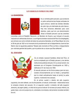 Símbolos patrios del Perú 2015
LOS SIMBOLOS PATRIOS DEL PERÚ
LA BANDERA
Es un símbolo patrio peruano, que consta de
un paño vertical de tres franjas verticales de
igual anchura, siendo las bandas laterales
de color rojo y la intermedia de color blanco.
Hay tres versiones diferentes para usos
distintos, cada cual con una denominación
oficial; el Estado peruano usa las variantes
conocidas como el Pabellón Nacional y la Bandera de Guerra, que incluyen el escudo
nacional con adherentes diversos. La primigenia bandera nacional del Perú fue desplegada,
por primera vez como símbolo de todos los peruanos liberados, en la Plaza Mayor de Lima
el 28 de julio de 1821 en el momento de la proclamación de la independencia José de San
Martín dice la siguientes palabras "Desde este momento el Perú es libre e independiente
por voluntad general del pueblo y por la justicia de su causa que Dios defiende".
EL ESCUDO
Es el símbolo nacional heráldico oficial del Perú, el
cual es empleado por el Estado peruano y las demás
instituciones públicas del país. En su actual versión, fue
aprobado por el Congreso Constituyente en 1825 y
ratificado el 31 de marzo de 1950.
El escudo peruano es de forma polaca (piel de toro),
cortado (horizontalmente por la mitad) y semipartido
(por la mitad verticalmente hasta el centro) la parte
superior, mostrando tres campos.
En el primer cuartel o diestra del jefe (superior
izquierdo), de color celeste, una vicuña pasante, al natural, contornada – observando hacia
la siniestra (interior del escudo). En el segundo cuartel o siniestra del jefe (superior
derecho), de argén (plata), un árbol de la quina al natural. En la base (el campo inferior), de
gules (rojo), una cornucopia de oro, orientada a la siniestra, derramando monedas también
de oro.
 