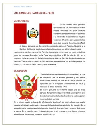 “Símbolos Patrios del Perú”
LOS SIMBOLOS PATRIOS DEL PERÚ
LA BANDERA
 Es un símbolo patrio peruano,
que consta de un paño vertical de tres
franjas verticales de igual anchura,
siendo las bandas laterales de color rojo
y la intermedia de color blanco. Hay tres
versiones diferentes para usos distintos,
cada cual con una denominación oficial;
el Estado peruano usa las variantes conocidas como el Pabellón Nacional y la
Bandera de Guerra, que incluyen el escudo nacional con adherentes diversos.
La primigenia bandera nacional del Perú fue desplegada, por primera vez como símbolo de
todos los peruanos liberados, en la Plaza Mayor de Lima el 28 de julio de 1821 en el
momento de la proclamación de la independencia José de San Martín dice la siguientes
palabras "Desde este momento el Perú es libre e independiente por voluntad general del
pueblo y por la justicia de su causa que Dios defiende".
EL ESCUDO
Es el símbolo nacional heráldico oficial del Perú, el cual
es empleado por el Estado peruano y las demás
instituciones públicas del país. En su actual versión, fue
aprobado por el Congreso Constituyente en 1825 y
ratificado el 31 de marzo de 1950.
El escudo peruano es de forma polaca (piel de toro),
cortado (horizontalmente por la mitad) y semipartido (por
la mitad verticalmente hasta el centro) la parte superior,
mostrando tres campos.
En el primer cuartel o diestra del jefe (superior izquierdo), de color celeste, una vicuña
pasante, al natural, contornada – observando hacia la siniestra (interior del escudo). En el
segundo cuartel o siniestra del jefe (superior derecho), de argén (plata), un árbol de la quina
al natural. En la base (el campo inferior), de gules (rojo), una cornucopia de oro, orientada
a la siniestra, derramando monedas también de oro.
 