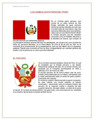 Símbolos Patrios del Perú
LOS SIMBOLOS PATRIOS DEL PERÚ
Es un símbolo patrio peruano, que
consta de un paño vertical de tres
franjas verticales de igual anchura,
siendo las bandas laterales de color rojo
y la intermedia de color blanco. Hay tres
versiones diferentes para usos distintos,
cada cual con una denominación oficial;
el Estado peruano usa las variantes
conocidas como el Pabellón Nacional y
la Bandera de Guerra, que incluyen el
escudo nacional con adherentes diversos.
La primigenia bandera nacional del Perú fue desplegada, por primera vez como símbolo de
todos los peruanos liberados, en la Plaza Mayor de Lima el 28 de julio de 1821 en el
momento de la proclamación de la independencia José de San Martín dice la siguientes
palabras "Desde este momento el Perú es libre e independiente por voluntad general del
pueblo y por la justicia de su causa que Dios defiende".
EL ESCUDO
Es el símbolo nacional heráldico oficial del Perú, el cual
es empleado por el Estado peruano y las demás
instituciones públicas del país. En su actual versión, fue
aprobado por el Congreso Constituyente en 1825 y
ratificado el 31 de marzo de 1950.
El escudo peruano es de forma polaca (piel de toro),
cortado (horizontalmente por la mitad) y semipartido (por
la mitad verticalmente hasta el centro) la parte superior,
mostrando tres campos.
En el primer cuartel o diestra del jefe (superior izquierdo),
de color celeste, una vicuña pasante, al natural,
contornada – observando hacia la siniestra (interior del
escudo). En el segundo cuartel o siniestra del jefe
(superior derecho), de argén (plata), un árbol de la quina
al natural. En la base (el campo inferior), de gules (rojo), una cornucopia de oro, orientada
a la siniestra, derramando monedas también de oro.
 