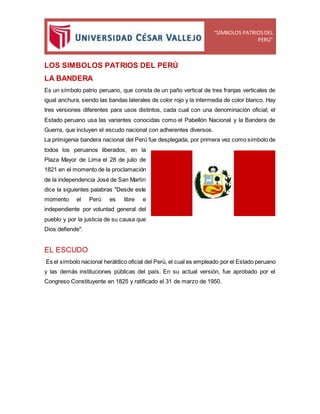 “SÍMBOLOS PATRIOSDEL
PERÚ”
LOS SIMBOLOS PATRIOS DEL PERÚ
LA BANDERA
Es un símbolo patrio peruano, que consta de un paño vertical de tres franjas verticales de
igual anchura, siendo las bandas laterales de color rojo y la intermedia de color blanco. Hay
tres versiones diferentes para usos distintos, cada cual con una denominación oficial; el
Estado peruano usa las variantes conocidas como el Pabellón Nacional y la Bandera de
Guerra, que incluyen el escudo nacional con adherentes diversos.
La primigenia bandera nacional del Perú fue desplegada, por primera vez como símbolo de
todos los peruanos liberados, en la
Plaza Mayor de Lima el 28 de julio de
1821 en el momento de la proclamación
de la independencia José de San Martín
dice la siguientes palabras "Desde este
momento el Perú es libre e
independiente por voluntad general del
pueblo y por la justicia de su causa que
Dios defiende".
EL ESCUDO
Es el símbolo nacional heráldico oficial del Perú, el cual es empleado por el Estado peruano
y las demás instituciones públicas del país. En su actual versión, fue aprobado por el
Congreso Constituyente en 1825 y ratificado el 31 de marzo de 1950.
 