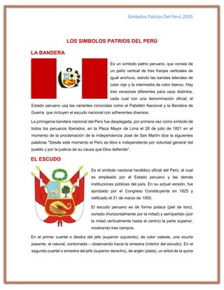 Símbolos Patrios Del Perú 2015
LOS SIMBOLOS PATRIOS DEL PERÚ
LA BANDERA
Es un símbolo patrio peruano, que consta de
un paño vertical de tres franjas verticales de
igual anchura, siendo las bandas laterales de
color rojo y la intermedia de color blanco. Hay
tres versiones diferentes para usos distintos,
cada cual con una denominación oficial; el
Estado peruano usa las variantes conocidas como el Pabellón Nacional y la Bandera de
Guerra, que incluyen el escudo nacional con adherentes diversos.
La primigenia bandera nacional del Perú fue desplegada, por primera vez como símbolo de
todos los peruanos liberados, en la Plaza Mayor de Lima el 28 de julio de 1821 en el
momento de la proclamación de la independencia José de San Martín dice la siguientes
palabras "Desde este momento el Perú es libre e independiente por voluntad general del
pueblo y por la justicia de su causa que Dios defiende".
EL ESCUDO
Es el símbolo nacional heráldico oficial del Perú, el cual
es empleado por el Estado peruano y las demás
instituciones públicas del país. En su actual versión, fue
aprobado por el Congreso Constituyente en 1825 y
ratificado el 31 de marzo de 1950.
El escudo peruano es de forma polaca (piel de toro),
cortado (horizontalmente por la mitad) y semipartido (por
la mitad verticalmente hasta el centro) la parte superior,
mostrando tres campos.
En el primer cuartel o diestra del jefe (superior izquierdo), de color celeste, una vicuña
pasante, al natural, contornada – observando hacia la siniestra (interior del escudo). En el
segundo cuartel o siniestra del jefe (superior derecho), de argén (plata), un árbol de la quina
 