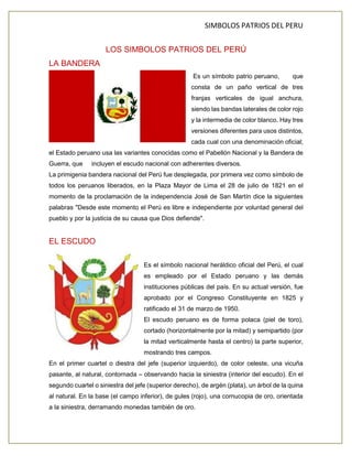 SIMBOLOS PATRIOS DEL PERU
LOS SIMBOLOS PATRIOS DEL PERÚ
LA BANDERA
Es un símbolo patrio peruano, que
consta de un paño vertical de tres
franjas verticales de igual anchura,
siendo las bandas laterales de color rojo
y la intermedia de color blanco. Hay tres
versiones diferentes para usos distintos,
cada cual con una denominación oficial;
el Estado peruano usa las variantes conocidas como el Pabellón Nacional y la Bandera de
Guerra, que incluyen el escudo nacional con adherentes diversos.
La primigenia bandera nacional del Perú fue desplegada, por primera vez como símbolo de
todos los peruanos liberados, en la Plaza Mayor de Lima el 28 de julio de 1821 en el
momento de la proclamación de la independencia José de San Martín dice la siguientes
palabras "Desde este momento el Perú es libre e independiente por voluntad general del
pueblo y por la justicia de su causa que Dios defiende".
EL ESCUDO
Es el símbolo nacional heráldico oficial del Perú, el cual
es empleado por el Estado peruano y las demás
instituciones públicas del país. En su actual versión, fue
aprobado por el Congreso Constituyente en 1825 y
ratificado el 31 de marzo de 1950.
El escudo peruano es de forma polaca (piel de toro),
cortado (horizontalmente por la mitad) y semipartido (por
la mitad verticalmente hasta el centro) la parte superior,
mostrando tres campos.
En el primer cuartel o diestra del jefe (superior izquierdo), de color celeste, una vicuña
pasante, al natural, contornada – observando hacia la siniestra (interior del escudo). En el
segundo cuartel o siniestra del jefe (superior derecho), de argén (plata), un árbol de la quina
al natural. En la base (el campo inferior), de gules (rojo), una cornucopia de oro, orientada
a la siniestra, derramando monedas también de oro.
 