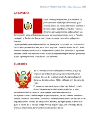 SIMBOLOS PATRIOS DEL PERU 28 de febrero de 2015
LA BANDERA
Es un símbolo patrio peruano, que consta de un
paño vertical de tres franjas verticales de igual
anchura, siendo las bandas laterales de color rojo y
la intermedia de color blanco. Hay tres versiones
diferentes para usos distintos, cada cual con una
denominación oficial; el Estado peruano usa las variantes conocidas como el Pabellón
Nacional y la Bandera de Guerra, que incluyen el escudo nacional con adherentes
diversos.
La primigenia bandera nacional del Perú fue desplegada, por primera vez como símbolo
de todos los peruanos liberados, en la Plaza Mayor de Lima el 28 de julio de 1821 en el
momento de la proclamación de la independencia José de San Martín dice la siguientes
palabras "Desde este momento el Perú es libre e independiente por voluntad general del
pueblo y por la justicia de su causa que Dios defiende".
EL ESCUDO
Es el símbolo nacional heráldico oficial del Perú, el cual es
empleado por el Estado peruano y las demás instituciones
públicas del país. En su actual versión, fue aprobado por el
Congreso Constituyente en 1825 y ratificado el 31 de marzo de
1950.
El escudo peruano es de forma polaca (piel de toro), cortado
(horizontalmente por la mitad) y semipartido (por la mitad
verticalmente hasta el centro) la parte superior, mostrando tres campos.
En el primer cuartel o diestra del jefe (superior izquierdo), de color celeste, una vicuña
pasante, al natural, contornada – observando hacia la siniestra (interior del escudo). En el
segundo cuartel o siniestra del jefe (superior derecho), de argén (plata), un árbol de la
quina al natural. En la base (el campo inferior), de gules (rojo), una cornucopia de oro,
orientada a la siniestra, derramando monedas también de oro.
 