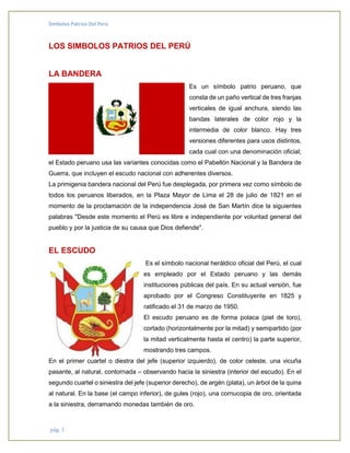 Símbolos Patrios Del Perú
pág. 1
LOS SIMBOLOS PATRIOS DEL PERÚ
LA BANDERA
Es un símbolo patrio peruano, que
consta de un paño vertical de tres franjas
verticales de igual anchura, siendo las
bandas laterales de color rojo y la
intermedia de color blanco. Hay tres
versiones diferentes para usos distintos,
cada cual con una denominación oficial;
el Estado peruano usa las variantes conocidas como el Pabellón Nacional y la Bandera de
Guerra, que incluyen el escudo nacional con adherentes diversos.
La primigenia bandera nacional del Perú fue desplegada, por primera vez como símbolo de
todos los peruanos liberados, en la Plaza Mayor de Lima el 28 de julio de 1821 en el
momento de la proclamación de la independencia José de San Martín dice la siguientes
palabras "Desde este momento el Perú es libre e independiente por voluntad general del
pueblo y por la justicia de su causa que Dios defiende".
EL ESCUDO
Es el símbolo nacional heráldico oficial del Perú, el cual
es empleado por el Estado peruano y las demás
instituciones públicas del país. En su actual versión, fue
aprobado por el Congreso Constituyente en 1825 y
ratificado el 31 de marzo de 1950.
El escudo peruano es de forma polaca (piel de toro),
cortado (horizontalmente por la mitad) y semipartido (por
la mitad verticalmente hasta el centro) la parte superior,
mostrando tres campos.
En el primer cuartel o diestra del jefe (superior izquierdo), de color celeste, una vicuña
pasante, al natural, contornada – observando hacia la siniestra (interior del escudo). En el
segundo cuartel o siniestra del jefe (superior derecho), de argén (plata), un árbol de la quina
al natural. En la base (el campo inferior), de gules (rojo), una cornucopia de oro, orientada
a la siniestra, derramando monedas también de oro.
 