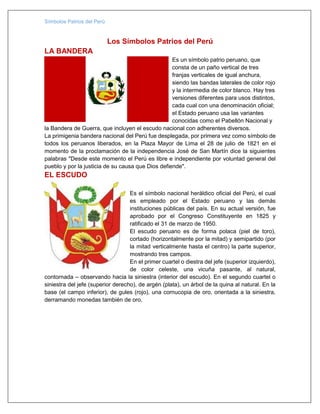Símbolos Patrios del Perú
Los Símbolos Patrios del Perú
LA BANDERA
Es un símbolo patrio peruano, que
consta de un paño vertical de tres
franjas verticales de igual anchura,
siendo las bandas laterales de color rojo
y la intermedia de color blanco. Hay tres
versiones diferentes para usos distintos,
cada cual con una denominación oficial;
el Estado peruano usa las variantes
conocidas como el Pabellón Nacional y
la Bandera de Guerra, que incluyen el escudo nacional con adherentes diversos.
La primigenia bandera nacional del Perú fue desplegada, por primera vez como símbolo de
todos los peruanos liberados, en la Plaza Mayor de Lima el 28 de julio de 1821 en el
momento de la proclamación de la independencia José de San Martín dice la siguientes
palabras "Desde este momento el Perú es libre e independiente por voluntad general del
pueblo y por la justicia de su causa que Dios defiende".
EL ESCUDO
Es el símbolo nacional heráldico oficial del Perú, el cual
es empleado por el Estado peruano y las demás
instituciones públicas del país. En su actual versión, fue
aprobado por el Congreso Constituyente en 1825 y
ratificado el 31 de marzo de 1950.
El escudo peruano es de forma polaca (piel de toro),
cortado (horizontalmente por la mitad) y semipartido (por
la mitad verticalmente hasta el centro) la parte superior,
mostrando tres campos.
En el primer cuartel o diestra del jefe (superior izquierdo),
de color celeste, una vicuña pasante, al natural,
contornada – observando hacia la siniestra (interior del escudo). En el segundo cuartel o
siniestra del jefe (superior derecho), de argén (plata), un árbol de la quina al natural. En la
base (el campo inferior), de gules (rojo), una cornucopia de oro, orientada a la siniestra,
derramando monedas también de oro.
 